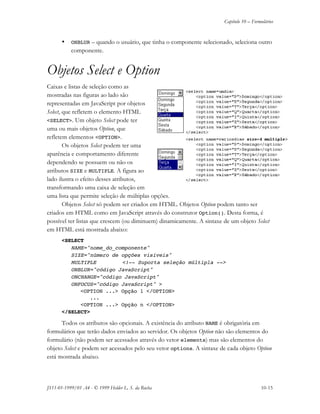 Capítulo 10 – Formulários
JS11-01-1999/01 A4 - © 1999 Helder L. S. da Rocha 10-15
• ONBLUR – quando o usuário, que tinha o componente selecionado, seleciona outro
componente.
Objetos Select e Option
Caixas e listas de seleção como as
mostradas nas figuras ao lado são
representadas em JavaScript por objetos
Select, que refletem o elemento HTML
<SELECT>. Um objeto Select pode ter
uma ou mais objetos Option, que
refletem elementos <OPTION>.
Os objetos Select podem ter uma
aparência e comportamento diferente
dependendo se possuem ou não os
atributos SIZE e MULTIPLE. A figura ao
lado ilustra o efeito desses atributos,
transformando uma caixa de seleção em
uma lista que permite seleção de múltiplas opções.
Objetos Select só podem ser criados em HTML. Objetos Option podem tanto ser
criados em HTML como em JavaScript através do construtor Option(). Desta forma, é
possível ter listas que crescem (ou diminuem) dinamicamente. A sintaxe de um objeto Select
em HTML está mostrada abaixo:
<SELECT
NAME="nome_do_componente"
SIZE="número de opções visíveis"
MULTIPLE <!-- Suporta seleção múltipla -->
ONBLUR="código JavaScript"
ONCHANGE="código JavaScript"
ONFOCUS="código JavaScript" >
<OPTION ...> Opção 1 </OPTION>
...
<OPTION ...> Opção n </OPTION>
</SELECT>
Todos os atributos são opcionais. A existência do atributo NAME é obrigatória em
formulários que terão dados enviados ao servidor. Os objetos Option não são elementos do
formulário (não podem ser acessados através do vetor elements) mas são elementos do
objeto Select e podem ser acessados pelo seu vetor options. A sintaxe de cada objeto Option
está mostrada abaixo.
 