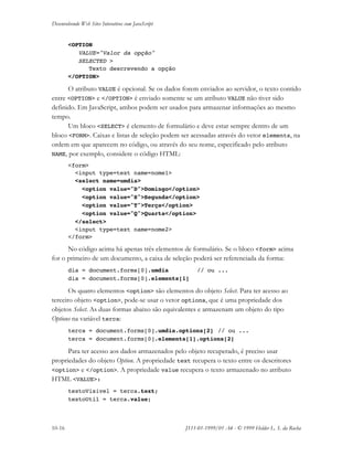 Desenvolvendo Web Sites Interativos com JavaScript
10-16 JS11-01-1999/01 A4 - © 1999 Helder L. S. da Rocha
<OPTION
VALUE="Valor da opção"
SELECTED >
Texto descrevendo a opção
</OPTION>
O atributo VALUE é opcional. Se os dados forem enviados ao servidor, o texto contido
entre <OPTION> e </OPTION> é enviado somente se um atributo VALUE não tiver sido
definido. Em JavaScript, ambos podem ser usados para armazenar informações ao mesmo
tempo.
Um bloco <SELECT> é elemento de formulário e deve estar sempre dentro de um
bloco <FORM>. Caixas e listas de seleção podem ser acessadas através do vetor elements, na
ordem em que aparecem no código, ou através do seu nome, especificado pelo atributo
NAME, por exemplo, considere o código HTML:
<form>
<input type=text name=nome1>
<select name=umdia>
<option value="D">Domingo</option>
<option value="S">Segunda</option>
<option value="T">Terça</option>
<option value="Q">Quarta</option>
</select>
<input type=text name=nome2>
</form>
No código acima há apenas três elementos de formulário. Se o bloco <form> acima
for o primeiro de um documento, a caixa de seleção poderá ser referenciada da forma:
dia = document.forms[0].umdia // ou ...
dia = document.forms[0].elements[1]
Os quatro elementos <option> são elementos do objeto Select. Para ter acesso ao
terceiro objeto <option>, pode-se usar o vetor options, que é uma propriedade dos
objetos Select. As duas formas abaixo são equivalentes e armazenam um objeto do tipo
Options na variável terca:
terca = document.forms[0].umdia.options[2] // ou ...
terca = document.forms[0].elements[1].options[2]
Para ter acesso aos dados armazenados pelo objeto recuperado, é preciso usar
propriedades do objeto Option. A propriedade text recupera o texto entre os descritores
<option> e </option>. A propriedade value recupera o texto armazenado no atributo
HTML <VALUE>:
textoVisivel = terca.text;
textoUtil = terca.value;
 