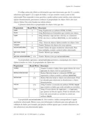 Capítulo 10 – Formulários
JS11-01-1999/01 A4 - © 1999 Helder L. S. da Rocha 10-17
O código acima não obtém as informações que mais interessam, que são: 1) o usuário
selecionou qual opção? e 2) a opção de índice x ou que contém o texto y está ou não
selecionada? Para responder à essas questões, e poder realizar outras tarefas, como selecionar
opções dinamicamente, precisamos conhecer as propriedades do objeto Select e dos seus
objetos Option. Elas estão listadas nas tabelas abaixo.
A primeira tabela lista as propriedades do objeto Select, que são:
Propriedade Read/Write Descrição
name r String. Equilavente ao atributo HTML NAME.
form r String. Referência ao formulário que contém este objeto.
type r String. Informa o tipo de lista: select-one, se o elemento
HTML não tiver o atributo MULTIPLE, ou select-multiple, se
tiver.
options r Array. Vetor de objetos Option contidos no objeto Select.
length r Number. Número de objetos do vetor options.
selectedIndex r/w Number. Índice da opção atualmente selecionada. Para
listas múltiplas, contém o primeiro índice selecionado.
options.lengt
h
r Number. Mesmo que length.
options.selectedIndex r/w Number. Mesma coisa que selectedIndex.
As propriedades options e selectedIndex permitem a manipulação dos objetos
Options contidos no Select. As propriedades de Option são:
Propriedade Read/Write Descrição
index r Number. Contém o índice desta opção dentro do vetor
options do objeto Select ao qual pertence.
defaultSelected r Boolean. Retorna true se o elemento HTML que
representa o objeto contém o atributo SELECTED.
selected r/w Boolean. Retorna true se objeto está selecionado. Pode
ser alterado para selecionar ou deselecionar o objeto
dinamicamente.
value r/w String. Contém o conteúdo do atributo HTML VALUE
(que contém os dados que serão enviados ao servidor).
text r/w String. O texto dentro de <option>...</option>,
que aparece na lista de opções. Pode ser alterado. Este
texto não será enviado ao servidor se existir um
atributo VALUE.
A propriedade selectedIndex de Select contém o índice correspondente à opção
atualmente selecionada. Muitas vezes, esta informação é suficiente para uma aplicação de
validação de dados, por exemplo, que precisa verificar apenas que o usuário selecionou (ou
não selecionou) uma determinada opção.
 