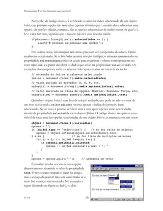 Desenvolvendo Web Sites Interativos com JavaScript
10-18 JS11-01-1999/01 A4 - © 1999 Helder L. S. da Rocha
No trecho de código abaixo, é verificado o valor do índice selecionado de um objeto
Select, cuja primeira opção não tem valor (apenas informa que o usuário deve selecionar uma
opção). As opções válidas, portanto, são as opções selecionadas de índice maior ou igual a 1.
Se o valor for zero, significa que o usuário não fez uma seleção válida:
if(document.forms[0].sele1.selectedIndex == 0) {
alert("É preciso selecionar uma opção!");
}
Em outros casos, informações relevantes precisam ser recuperadas do objeto Option
atualmente selecionado. Se o Select não permite seleção múltipla, o número aermazenado na
propriedade selectedIndex pode ser usado para recuperar o objeto correspondente no
vetor options, e a partir daí obter os dados que estão na propriedade value ou text. Os
exemplos abaixo operam sobre os objetos Select apresentados no início desta seção:
// obtenção do índice atualmente selecionado
indice = document.forms[0].umdia.selectedIndex;
// valor enviado ao servidor: D, S, T, etc.
valorUtil = document.forms[0].umdia.options[indice].value;
// valor mostrado na lista de opções: Domingo, Segunda, Terça, etc.
valorVisivel = document.forms[0].umdia.options[indice].text;
Quando o objeto Select é uma lista de seleção múltipla, que pode ou não ter mais de
um ítem selecionado, selectedIndex retorna apenas o índice do primeiro item
selecionado. Neste caso, é preciso verificar uma a uma quais opções estão selecionadas
através da propriedade selected de cada objeto Options. O código abaixo recupera o texto
visível de cada uma das opções selecionadas de um objeto Select e as armazena em um vetor:
objSel = document.forms[1].variosdias;
opcoes = "";
if (objSel.type == "select-one") { // se for caixa de selecao
opcoes = objSel.options[objSel.selectedIndex].text;
} else { // se for lista de multiplas selecoes
for (i = 0; i < objSel.length; i++) {
if (objSel.options[i].selected) {
opcoes += objSel.options[i].text + "; "
}
}
}
opcoes = opcoes.split(";"); // armazena em vetor
É possível mudar o texto de uma opção
dinamicamente alterando o valor da propriedade
text. O novo texto ocupará o lugar do antigo,
mas o espaço disponível não será aumentado se o
texto for maior, e será truncado. No exemplo a
seguir (ilustrado na figura ao lado), há dois
 