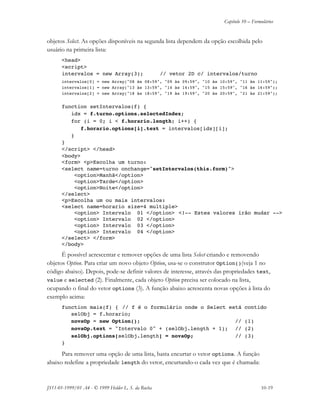 Capítulo 10 – Formulários
JS11-01-1999/01 A4 - © 1999 Helder L. S. da Rocha 10-19
objetos Select. As opções disponíveis na segunda lista dependem da opção escolhida pelo
usuário na primeira lista:
<head>
<script>
intervalos = new Array(3); // vetor 2D c/ intervalos/turno
intervalos[0] = new Array("08 às 08:59", "09 às 09:59", "10 às 10:59", "11 às 11:59");
intervalos[1] = new Array("13 às 13:59", "14 às 14:59", "15 às 15:59", "16 às 16:59");
intervalos[2] = new Array("18 às 18:59", "19 às 19:59", "20 às 20:59", "21 às 21:59");
function setIntervalos(f) {
idx = f.turno.options.selectedIndex;
for (i = 0; i < f.horario.length; i++) {
f.horario.options[i].text = intervalos[idx][i];
}
}
</script> </head>
<body>
<form> <p>Escolha um turno:
<select name=turno onchange="setIntervalos(this.form)">
<option>Manhã</option>
<option>Tarde</option>
<option>Noite</option>
</select>
<p>Escolha um ou mais intervalos:
<select name=horario size=4 multiple>
<option> Intervalo 01 </option> <!-- Estes valores irão mudar -->
<option> Intervalo 02 </option>
<option> Intervalo 03 </option>
<option> Intervalo 04 </option>
</select> </form>
</body>
É possível acrescentar e remover opções de uma lista Select criando e removendo
objetos Option. Para criar um novo objeto Option, usa-se o construtor Option()(veja 1 no
código abaixo). Depois, pode-se definir valores de interesse, através das propriedades text,
value e selected (2). Finalmente, cada objeto Option precisa ser colocado na lista,
ocupando o final do vetor options (3). A função abaixo acrescenta novas opções à lista do
exemplo acima:
function mais(f) { // f é o formulário onde o Select está contido
selObj = f.horario;
novaOp = new Option(); // (1)
novaOp.text = "Intervalo 0" + (selObj.length + 1); // (2)
selObj.options[selObj.length] = novaOp; // (3)
}
Para remover uma opção de uma lista, basta encurtar o vetor options. A função
abaixo redefine a propriedade length do vetor, encurtando-o cada vez que é chamada:
 