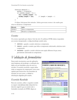 Desenvolvendo Web Sites Interativos com JavaScript
10-20 JS11-01-1999/01 A4 - © 1999 Helder L. S. da Rocha
function menos(f) {
selObj = f.horario;
if (selObj.length > 0) {
len = selObj.length - 1;
selObj.length = len; // length = length - 1
}
}
O objeto Select possui dois métodos. Ambos provocam eventos e são usados para
ativar ou desativar o componente:
Método Ação
focus() Ativa o componente.
blur() Desativa o componente.
Eventos
Os eventos suportados por objetos Select são três. Os atributos HTML abaixo respondem
aos eventos interpretando o código JavaScript contido neles:
• ONFOCUS – quando o usuário seleciona o componente.
• ONBLUR – quando o usuário, que tinha o componente selecionado, seleciona outro
componente.
• ONCHANGE – quando o usuário seleciona uma opção diferente da que estava
previamente selecionada no componente.
Validação de formulários
Nesta seção mostraremos uma das aplicações
mais freqüentes de JavaScript: a verificação dos
dados em um formulário antes do envio ao
servidor. O exercício resolvido a seguir utiliza
todas as categorias de componentes vistos neste
capítulo para desenvolver um formulário de
inscrição em um evento, a validadr as
informações digitadas pelo usuário.
Exercício Resolvido
Para este exercício, utilize o esqueleto contido
no arquivo validform.html (disponível no
diretório cap10/) que já contém todo o
formulário montado em HTML (figura ao
 