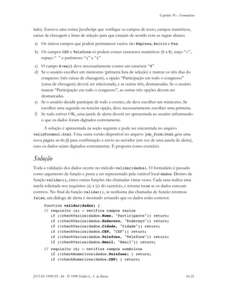 Capítulo 10 – Formulários
JS11-01-1999/01 A4 - © 1999 Helder L. S. da Rocha 10-21
lado). Escreva uma rotina JavaScript que verifique os campos de texto, campos numéricos,
caixas de checagem e listas de seleção para que estejam de acordo com as regras abaixo:
a) Os únicos campos que podem permanecer vazios são Empresa, Bairro e Fax.
b) Os campos CEP e Telefone só podem conter caracteres numéricos (0 a 9), traço “-”,
espaço “ ” e parênteses “(” e “)”
c) O campo E-mail deve necessariamente conter um caractere “@”
d) Se o usuário escolher um minicurso (primeira lista de seleção) e marcar os três dias do
congresso (três caixas de checagem), a opção “Participação em todo o congresso”
(caixa de checagem) deverá ser selecionada, e as outras três, desmarcadas. Se o usuário
marcar “Participação em todo o congresso”, as outras três opções devem ser
desmarcadas.
e) Se o usuário decidir participar de todo o evento, ele deve escolher um minicurso. Se
escolher uma segunda ou terceira opção, deve necessariamente escolher uma primeira.
f) Se tudo estiver OK, uma janela de alerta deverá ser apresentada ao usuário informando-
o que os dados foram digitados corretamente.
A solução é apresentada na seção seguinte e pode ser encontrada no arquivo
validformsol.html. Uma outra versão disponível no arquivo job_form.html gera uma
nova página on-the-fly para confirmação e envio ao servidor (em vez de uma janela de alerta),
caso os dados sejam digitados corretamente. É proposta como exercício.
Solução
Toda a validação dos dados ocorre no método validar(dados). O formulário é passado
como argumento da função e passa a ser representado pela variável local dados. Dentro da
função validar(), cinco outras funções são chamadas várias vezes. Cada uma realiza uma
tarefa solicitada nos requisitos (a) a (e) do exercício, e retorna true se os dados estavam
corretos. No final da função validar(), se nenhuma das chamadas de função retornou
false, um diálogo de alerta é mostrado avisando que os dados estão corretos:
function validar(dados) {
// requisito (a) – verifica campos vazios
if (!checkVazios(dados.Nome, "Participante")) return;
if (!checkVazios(dados.Endereco, "Endereço")) return;
if (!checkVazios(dados.Cidade, "Cidade")) return;
if (!checkVazios(dados.CEP, "CEP")) return;
if (!checkVazios(dados.Telefone, "Telefone")) return;
if (!checkVazios(dados.Email, "Email")) return;
// requisito (b) – verifica campos numéricos
if (!checkNumericos(dados.Telefone) ) return;
if (!checkNumericos(dados.CEP) ) return;
 
