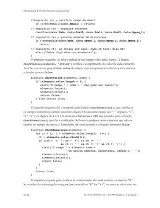 Desenvolvendo Web Sites Interativos com JavaScript
10-22 JS11-01-1999/01 A4 - © 1999 Helder L. S. da Rocha
//requisito (c) – verifica campo de email
if (!checkEmail(dados.Email) ) return;
// requisito (d) – organiza selecoes
checkDias(dados.Tudo, dados.Dia10, dados.Dia11, dados.Dia12, dados.Opcao_1);
// requisito (e) – garante selecao de minicursos
if (!checkMinis(dados.Tudo, dados.Opcao_1, dados.Opcao_2, dados.Opcao_3))
return;
// requisito (f) –se chegou até aqui, tudo eh true: diga OK!
alert("Dados digitados corretamente!");
}
O primeiro requisito (a) deve verificar se seis campos não estão vazios. A função
checkVazios(elemento, "string") verifica o comprimento do valor de cada elemento
Text. Se o texto na propriedade value do objeto tiver comprimento inferior a um caractere,
a função retorna false:
function checkVazios(elemento, nome) {
if (elemento.value.length < 1) {
alert("O campo " + nome + " não pode ser vazio!");
elemento.focus();
elemento.select();
return false;
} else return true;
}
O segundo requisito (b) é cumprido pela função checkNumericos() que verifica se
os campos numéricos contém caracteres ilegais. Os caracteres legais são “ ” (espaço), “-”,
“(”, “)” e os dígitos de 0 a 9. Os elementos Telefone e CEP são passados para a função
checkNumericos() que faz a verificação. Se houver qualquer outro caractere que não os
citados no campo de textos, o formulário não será enviado e a função retornará false:
function checkNumericos(elemento) {
for (i = 0; i < elemento.value.length; i++) {
ch = elemento.value.charAt(i);
if ((ch < '0' || ch > '9') && ch != '-'
&& ch != ' ' && ch != ')' && ch != '(') {
alert("O campo " + elemento.name +
" só aceita números, parênteses, espaço e '-'");
elemento.focus();
elemento.select();
return false;
}
}
return true;
}
O requisito (c) pede para verificar se a informação de email contém o caractere “@”.
Se o índice do substring do string value contendo o “@” for “-1”, o caractere não existe no
 