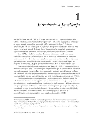 Capítulo 1 – Introdução a JavaScript
JS11-01-1999/01 A4 - © 1999 Helder L. S. da Rocha 1-1
1
Introdução a JavaScript
A LINGUAGEM HTML – HYPERTEXT MARKUP LANGUAGE, foi criada exclusivamente para
definir a estrutura de uma página. Esforços para usar HTML como linguagem de formatação
de página, visando uma melhor apresentação gráfica resultaram ineficazes1
. De forma
semelhante, HTML não é linguagem de programação. Não possui as estruturas essenciais para
realizar operações e controle de fluxo. É uma linguagem declarativa criada para estruturar
páginas de hipertexto através de marcadores que descrevem a função de blocos de texto.
Com HTML, é fácil criar interfaces do usuário sofisticadas, usando recursos de
formulário como botões, caixas de seleção, etc. A coleção de componentes de formulário
conta com dois tipos de botões que respondem a eventos do usuário. Um dos botões, ao ser
apertado, provoca um evento permite enviar os dados coletados no formulário para um
programa no servidor (CGI2
) para processamento remoto. Não há processamento local.
Os componentes de formulário existem desde HTML 1.1 (1994) e com eles surgiram as
primeiras “aplicações Web”. Essas aplicações sempre tinham que se comunicar com o servidor
para realizar qualquer operação. Para fazer uma simples conta era necessário enviar os dados
para o servidor, rodar um programa na máquina remota e aguardar uma nova página retornada
com o resultado. Isso era necessário porque não havia como fazer contas simples em HTML.
Plug-ins proprietários foram os primeiros a introduzir aplicações Web executando do
lado do cliente. Depois vieram os applets Java, que tiveram mais sucesso que os plug-ins por
não se limitarem a uma única plataforma. Os plug-ins e os applets usam o HTML apenas como
base para aparecerem no browser. Utilizam uma interface própria que ocupa uma subjanela,
toda a janela ou parte de uma janela do browser. Não aproveitam os recursos do HTML. É
preciso desenvolver sua interface usando uma outra linguagem, o que torna o
desenvolvimento bem mais complexo que a criação de formulários HTML.
1 Várias versões do HTML continham descritores de apresentação. Eles foram considerados obsoletos pela
última recomendação do W3C: HTML 4. A linguagem CSS (folhas de estilo em cascata) é a atual recomendação
do W3C para a formatação de páginas HTML
2 Common Gateway Interface – especificação que define o formato de programas cuja execução é iniciada por
um servidor Web.
 