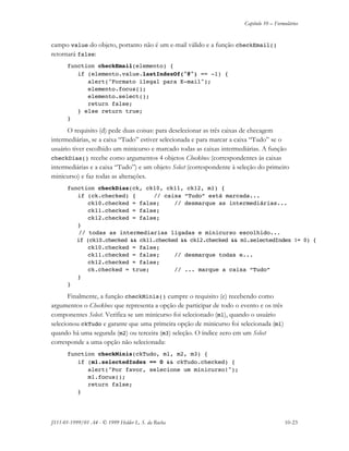 Capítulo 10 – Formulários
JS11-01-1999/01 A4 - © 1999 Helder L. S. da Rocha 10-23
campo value do objeto, portanto não é um e-mail válido e a função checkEmail()
retornará false:
function checkEmail(elemento) {
if (elemento.value.lastIndexOf("@") == -1) {
alert("Formato ilegal para E-mail");
elemento.focus();
elemento.select();
return false;
} else return true;
}
O requisito (d) pede duas coisas: para deselecionar as três caixas de checagem
intermediárias, se a caixa “Tudo” estiver selecionada e para marcar a caixa “Tudo” se o
usuário tiver escolhido um minicurso e marcado todas as caixas intermediárias. A função
checkDias() recebe como argumentos 4 objetos Checkbox (correspondentes às caixas
intermediárias e a caixa “Tudo”) e um objeto Select (correspondente à seleção do primeiro
minicurso) e faz todas as alterações.
function checkDias(ck, ck10, ck11, ck12, m1) {
if (ck.checked) { // caixa “Tudo” está marcada...
ck10.checked = false; // desmarque as intermediárias...
ck11.checked = false;
ck12.checked = false;
}
// todas as intermediarias ligadas e minicurso escolhido...
if (ck10.checked && ck11.checked && ck12.checked && m1.selectedIndex != 0) {
ck10.checked = false;
ck11.checked = false; // desmarque todas e...
ck12.checked = false;
ck.checked = true; // ... marque a caixa “Tudo”
}
}
Finalmente, a função checkMinis() cumpre o requisito (e) recebendo como
argumentos o Checkbox que representa a opção de participar de todo o evento e os três
componentes Select. Verifica se um minicurso foi selecionado (m1), quando o usuário
selecionou ckTudo e garante que uma primeira opção de minicurso foi selecionada (m1)
quando há uma segunda (m2) ou terceira (m3) seleção. O índice zero em um Select
corresponde a uma opção não selecionada:
function checkMinis(ckTudo, m1, m2, m3) {
if (m1.selectedIndex == 0 && ckTudo.checked) {
alert("Por favor, selecione um minicurso!");
m1.focus();
return false;
}
 