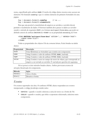 Capítulo 10 – Formulários
JS11-01-1999/01 A4 - © 1999 Helder L. S. da Rocha 10-25
nome, especificado pelo atributo NAME. O trecho de código abaixo mostra como acessar um
elemento File chamado nomeFup e que é o sétimo elemento do primeiro formulário de uma
página:
fup = document.forms[0].nomeFup // ou ...
fup = document.forms[0].elements[6]
Para que seja possível a transferência de arquivos ao servidor, o servidor deverá
permitir o recebimento de dados. O browser também deve passar os dados ao servidor
usando o método de requisição POST e no formato multipart/form-data, que pode ser
definido através do atributo ENCTYPE de <FORM> ou na propriedade encoding, de Form:
<FORM ENCTYPE="multipart/form-data" ACTION="..." METHOD="POST">
<INPUT TYPE="file">
</FORM>
Todas as propriedades dos objetos File são somente-leitura. Estão listadas na tabela
abaixo:
Propriedade Descrição
form Form. Referência ao formulário que contém este componente.
name String. Contém o valor do atributo HTML NAME. (read-only)
type String. Contém o valor do atributo HTML TYPE. (read-only)
value String. Contém o texto no campo de textos do objeto, que corresponde ao
arquivo a ser enviado ao servidor. É read-only por questões de segurança.
File só possui os dois métodos listados abaixo. Ambos provocam eventos de
ativação/desativação do componente.
Método Ação
focus() Ativa o botão.
blur() Desativa o botão.
Eventos
Os eventos suportados são dois. Os atributos HTML abaixo respondem aos eventos
interpretando o código JavaScript contido neles:
• ONFOCUS – quando o usuário seleciona a caixa de textos ou o botão de File.
• ONBLUR – quando o usuário, que tinha o coponente selecionado, seleciona outro
componente.
 