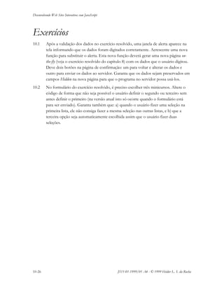Desenvolvendo Web Sites Interativos com JavaScript
10-26 JS11-01-1999/01 A4 - © 1999 Helder L. S. da Rocha
Exercícios
10.1 Após a validação dos dados no exercício resolvido, uma janela de alerta aparece na
tela informando que os dados foram digitados corretamente. Acrescente uma nova
função para substituir o alerta. Esta nova função deverá gerar uma nova página on-
the-fly (veja o exercício resolvido do capítulo 8) com os dados que o usuário digitou.
Deve dois botões na página de confirmação: um para voltar e alterar os dados e
outro para enviar os dados ao servidor. Garanta que os dados sejam preservados em
campos Hidden na nova página para que o programa no servidor possa usá-los.
10.2 No formulário do exercício resolvido, é preciso escolher três minicursos. Altere o
código de forma que não seja possível o usuário definir o segundo ou terceiro sem
antes definir o primeiro (na versão atual isto só ocorre quando o formulário está
para ser enviado). Garanta também que: a) quando o usuário fizer uma seleção na
primeira lista, ele não consiga fazer a mesma seleção nas outras listas, e b) que a
terceira opção seja automaticamente escolhida assim que o usuário fizer duas
seleções.
 