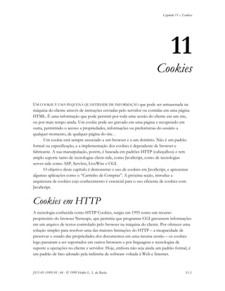 Capítulo 11 – Cookies
JS11-01-1999/01 A4 - © 1999 Helder L. S. da Rocha 11-1
11
Cookies
UM COOKIE É UMA PEQUENA QUANTIDADE DE INFORMAÇÃO que pode ser armazenada na
máquina do cliente através de instruções enviadas pelo servidor ou contidas em uma página
HTML. É uma informação que pode persistir por toda uma sessão do cliente em um site,
ou por mais tempo ainda. Um cookie pode ser gravado em uma página e recuperado em
outra, permitindo o acesso a propriedades, informações ou preferências do usuário a
qualquer momento, de qualquer página do site. .
Um cookie está sempre associado a um browser e a um domínio. Não é um padrão
formal ou especificação, e a implementação dos cookies é dependente de browser e
fabricante. A sua manuipulação, porém, é baseada em padrões HTTP (cabeçalhos) e tem
amplo suporte tanto de tecnologias client-side, como JavaScript, como de tecnologias
server-side como ASP, Servlets, LiveWire e CGI.
O objetivo deste capítulo é demonstrar o uso de cookies em JavaScript, e apresentar
algumas aplicações como o “Carrinho de Compras”. A próxima seção, introduz a
arquitetura de cookies cujo conhecimento é essencial para o uso eficiente de cookies com
JavaScript.
Cookies em HTTP
A tecnologia conhecida como HTTP Cookies, surgiu em 1995 como um recurso
proprietário do browser Netscape, que permitia que programas CGI gravassem informações
em um arquivo de textos controlado pelo browser na máquina do cliente. Por oferecer uma
solução simples para resolver uma das maiores limitações do HTTP – a incapacidade de
preservar o estado das propriedades dos documentos em uma mesma sessão – os cookies
logo passaram a ser suportados em outros browsers e por linguagens e tecnologias de
suporte a operações no cliente e servidor. Hoje, embora não seja ainda um padrão formal, é
um padrão de fato adotado pela indústria de software voltada à Web e Internet.
 