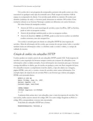 Desenvolvendo Web Sites Interativos com JavaScript
11-2 JS11-01-1999/01 A4 - © 1999 Helder L. S. da Rocha
Um cookie não é um programa de computador, portanto não pode conter um vírus
executável ou qualquer outro tipo de conteúdo ativo. Pode ocupar no máximo 4 kB de
espaço no computador do cliente. Um servidor pode definir no máximo 20 cookies por
domínio (endereço de rede) e o browser pode armazenar no máximo 300 cookies. Estas
restrições referem-se ao browser Netscape e podem ser diferentes em outros browsers.
Há várias formas de manipular cookies:
• Através de CGI ou outra tecnologia de servidor, como LiveWire, ASP ou Servlets,
pode-se criar ou recuperar cookies.
• Através de JavaScript também pode-se criar ou recuperar cookies.
• Através do descritor <META> em HTML, pode-se criar novos cookies ou redefinir
cookies existentes, mas não recuperá-los.
Um cookie é enviado para um cliente no cabeçalho HTTP de uma resposta do
servidor. Além da informação útil do cookie, que consiste de um par nome/valor, o servidor
também inclui um informações sobre o o domínio onde o cookie é válido, e o tempo de
validade do mesmo.
Criação de cookies via cabeçalhos HTTP
Cookies podem ser criados através de um cabeçalho HTTP usando CGI. Toda resposta do
servidor a uma requisição do browser sempre contém um conjunto de cabeçalhos com
informações sobre os dados enviados. Essas informações são essenciais para que o browser
consiga decodificar os dados, que ele recebe em pedaços, como um fluxo irregular de bytes.
Os cabeçalhos trazem o comprimento total dos dados, o tipo dos dados (se é imagem,
página HTML, som, etc.), a versão e nome do servidor, entre outras informações. Um
exemplo típico de resposta de um servidor Web a um browser que solicita uma página
HTML está mostrada abaixo:
HTTP/1.0 200 OK
Date: Friday, June 13, 1997
Server: Apache 1.02
Content-type: text/html
<HTML><HEAD>
<TITLE> Capitulo 11</TITLE>
(...)
A primeira linha acima não é um cabeçalho, mas o status da resposta do servidor. No
caso acima, indica sucesso através do código 200. Um outro código freqüente na Web é o
código 404, correspondente à recurso não encontrado.
Toda linha de cabeçalho HTTP tem a forma:
NomeDoCabeçalho: Valores ↵↵
 