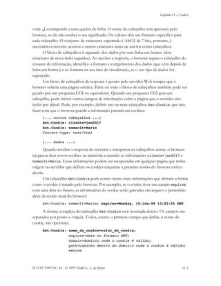 Capítulo 11 – Cookies
JS11-01-1999/01 A4 - © 1999 Helder L. S. da Rocha 11-3
onde ↵↵ corresponde a uma quebra de linha. O nome do cabeçalho será ignorado pelo
browser, se ele não souber o seu significado. Os valores têm um formato específico para
cada cabeçalho. O conjunto de caracteres suportado é ASCII de 7 bits, portanto, é
necessário converter acentos e outros caracteres antes de usá-los como cabeçalhos.
O bloco de cabeçalhos é separado dos dados por uma linha em branco (dois
caracteres de nova-linha seguidos). Ao receber a resposta, o browser separa o cabeçalho do
restante da informação, identifica o formato e comprimento dos dados (que vêm depois da
linha em branco) e os formata na sua área de visualização, se o seu tipo de dados for
suportado.
Um bloco de cabeçalhos de resposta é gerado pelo servidor Web sempre que o
browser solicita uma página estática. Parte ou todo o bloco de cabeçalhos também pode ser
gerado por um programa CGI ou equivalente. Quando um programa CGI gera um
cabeçalho, pode incluir outros campos de informação sobre a página que o servidor não
inclui por default. Pode, por exemplo, definir um ou mais cabeçalhos Set-Cookie, que irão
fazer com que o browser guarde a informação passada em cookies:
(... outros cabeçalhos ...)
Set-Cookie: cliente=jan0017
Set-Cookie: nomeclt=Marie
Content-type: text/html
(... dados ...)
Quando receber a resposta do servidor e interpretar os cabeçalhos acima, o browser
irá gravar dois novos cookies na memória contendo as informações cliente=jan0017 e
nomeclt=Marie. Essas informações podem ser recuperadas em qualquer página que tenha
origem no servidor que definiu os cookies enquanto a presente sessão do browser estiver
aberta.
Um cabeçalho Set-Cookie pode conter muito mais informações que alteram a forma
como o cookie é tratado pelo browser. Por exemplo, se o cookie tiver um campo expires
com uma data no futuro, as informações do cookie serão gravadas em arquivo e persistirão
além da sessão atual do browser:
Set-Cookie: nomeclt=Marie; expires=Monday, 15-Jan-99 13:02:55 GMT
A sintaxe completa do cabeçalho Set-Cookie está mostrada abaixo. Os campos são
separados por ponto-e-vírgula. Todos, exceto o primeiro campo que define o nome do
cookie, são opcionais.
Set-Cookie: nome_do_cookie=valor_do_cookie;
expires=data no formato GMT;
domain=domínio onde o cookie é válido;
path=caminho dentro do domínio onde o cookie é válido;
secure
 