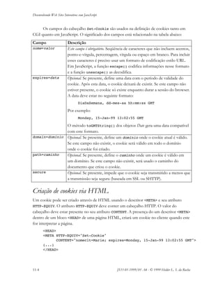 Desenvolvendo Web Sites Interativos com JavaScript
11-4 JS11-01-1999/01 A4 - © 1999 Helder L. S. da Rocha
Os campos do cabeçalho Set-Cookie são usados na definição de cookies tanto em
CGI quanto em JavaScript. O significado dos campos está relacionado na tabela abaixo:
Campo Descrição
nome=valor Este campo é obrigatório. Seqüência de caracteres que não incluem acentos,
ponto-e-vírgula, percentagem, vírgula ou espaço em branco. Para incluir
esses caracteres é preciso usar um formato de codificação estilo URL.
Em JavaScript, a função escape() codifica informações nesse formato
e a função unescape() as decodifica.
expires=data Opcional. Se presente, define uma data com o período de validade do
cookie. Após esta data, o cookie deixará de existir. Se este campo não
estiver presente, o cookie só existe enquanto durar a sessão do browser.
A data deve estar no seguinte formato:
DiaDaSemana, dd-mes-aa hh:mm:ss GMT
Por exemplo:
Monday, 15-Jan-99 13:02:55 GMT
O método toGMTString() dos objetos Date gera uma data compatível
com este formato.
domain=domínio Opcional. Se presente, define um domínio onde o cookie atual é válido.
Se este campo não existir, o cookie será válido em todo o domínio
onde o cookie foi criado.
path=caminho Opcional. Se presente, define o caminho onde um cookie é válido em
um domínio. Se este campo não existir, será usado o caminho do
documento que criou o cookie.
secure Opcional. Se presente, impede que o cookie seja transmitido a menos que
a transmissão seja segura (baseada em SSL ou SHTTP).
Criação de cookies via HTML
Um cookie pode ser criado através de HTML usando o descritor <META> e seu atributo
HTTP-EQUIV. O atributo HTTP-EQUIV deve conter um cabeçalho HTTP. O valor do
cabeçalho deve estar presente no seu atributo CONTENT. A presença do um descritor <META>
dentro de um bloco <HEAD> de uma página HTML, criará um cookie no cliente quando este
for interpretar a página.
<HEAD>
<META HTTP-EQUIV="Set-Cookie"
CONTENT="nomeclt=Marie; expires=Monday, 15-Jan-99 13:02:55 GMT">
(...)
</HEAD>
 