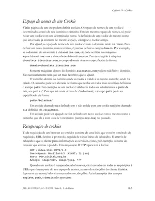 Capítulo 11 – Cookies
JS11-01-1999/01 A4 - © 1999 Helder L. S. da Rocha 11-5
Espaço de nomes de um Cookie
Várias páginas de um site podem definir cookies. O espaço de nomes de um cookie é
determinado através de seu domínio e caminho. Em um mesmo espaço de nomes, só pode
haver um cookie com um determinado nome. A definição de um cookie de mesmo nome
que um cookie já existente no mesmo espaço, sobrepõe o cookie antigo.
Por default, o espaço de nomes de um cookie é todo o domínio onde foi criado. Para
definir um novo domínio, mais restritivo, é preciso definir o campo domain. Por exemplo,
se o domínio de um cookie é .biscoitos.com, ele pode ser lido nas máquinas
agua.biscoitos.com e chocolate.biscoitos.com. Para restringi-lo à máquina
chocolate.biscoitos.com, o campo domain deve ser especificado da forma:
domain=chocolate.biscoitos.com
Somente máquinas dentro do domínio .biscoitos.com podem redefinir o domínio.
Ele necessariamente tem que ser mais restritivo que o default.
O caminho dentro do domínio onde o cookie é válido é o mesmo caminho onde foi
criado. O caminho pode ser alterado de forma que tenha um valor mais restritivo definindo
o campo path. Por exemplo, se um cookie é válido em todos os subdiretórios a partir da
raiz, seu path é /. Para que só exista dentro de /bolachas/, o campo path pode ser
especificado da forma:
path=/bolachas/
Um cookie chamado bis definido em / não colide com um cookie também chamado
bis definido em /bolachas/.
Um cookie pode ser apagado se for definido um novo cookie com o mesmo nome e
caminho que ele e com data de vencimento (campo expires) no passado.
Recuperação de cookies
Toda requisição de um browser ao servidor consiste de uma linha que contém o método de
requisição, URL destino e protocolo, seguida de várias linhas de cabeçalho. É através de
cabeçalhos que o cliente passa informações ao servidor, como, por exemplo, o nome do
browser que enviou o pedido. Uma requisição HTTP típica tem a forma:
GET /index.html HTTP/1.0
User-Agent: Mozilla/4.5 (WinNT; I) [en]
Host: www.alnitak.org.br
Accept: image/gif, image/jpeg, */*
Quando um cookie é recuperado pelo browser, ele é enviado em todas as requisições à
URLs que fazem parte do seu espaço de nomes, através do cabeçalho do cliente Cookie.
Apenas o par nome/valor é armazenado no cabeçalho. As informações dos campos
expires, path, e domain não aparecem:
 