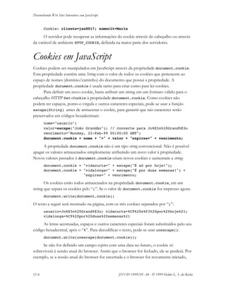 Desenvolvendo Web Sites Interativos com JavaScript
11-6 JS11-01-1999/01 A4 - © 1999 Helder L. S. da Rocha
Cookie: cliente=jan0017; nomeclt=Marie
O servidor pode recuperar as informações do cookie através do cabeçalho ou através
da variável de ambiente HTTP_COOKIE, definida na maior parte dos servidores.
Cookies em JavaScript
Cookies podem ser manipulados em JavaScript através da propriedade document.cookie.
Esta propriedade contém uma String com o valor de todos os cookies que pertencem ao
espaço de nomes (domínio/caminho) do documento que possui a propriedade. A
propriedade document.cookie é usada tanto para criar como para ler cookies.
Para definir um novo cookie, basta atribuir um string em um formato válido para o
cabeçalho HTTP Set-Cookie à propriedade document.cookie. Como cookies não
podem ter espaços, ponto-e-virgula e outros caracteres especiais, pode-se usar a função
escape(String) antes de armazenar o cookie, para garantir que tais caracteres serão
preservados em códigos hexadecimais:
nome="usuario";
valor=escape("João Grandão"); // converte para Jo%E3o%20Grand%E3o
vencimento="Monday, 22-Feb-99 00:00:00 GMT";
document.cookie = nome + "=" + valor + "expires=" + vencimento;
A propriedade document.cookie não é um tipo string convencional. Não é possível
apagar os valores armazenados simplesmente atribuíndo um novo valor à propriedade.
Novos valores passados à document.cookie criam novos cookies e aumentam a string:
document.cookie = "vidacurta=" + escape("É só por hoje!");
document.cookie = "vidalonga=" + escape("É por duas semanas!") +
"expires=" + vencimento;
Os cookies estão todos armazenados na propriedade document.cookie, em um
string que separa os cookies pelo “;”. Se o valor de document.cookie for impresso agora:
document.write(document.cookie);
O texto a seguir será mostrado na página, com os três cookies separados por “;”:
usuario=Jo%E3o%20Grand%E3o; vidacurta=%C9%20s%F3%20por%20hoje%21;
vidalonga=%C9%20por%20duas%20semanas%21
As letras acentuadas, espaços e outros caracteres especiais foram substituídos pelo seu
código hexadecimal, após o “%”. Para decodificar o texto, pode-se usar unescape():
document.write(unescape(document.cookie));
Se não for definido um campo expires com uma data no futuro, o cookie só
sobreviverá à sessão atual do browser. Assim que o browser for fechado, ele se perderá. Por
exemplo, se a sessão atual do browser for encerrada e o browser for novamente iniciado,
 