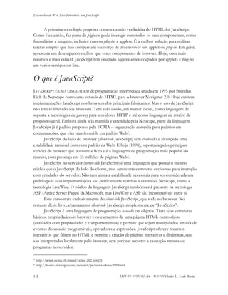 Desenvolvendo Web Sites Interativos com JavaScript
1-2 JS11-01-1999/01 A4 - © 1999 Helder L. S. da Rocha
A primeira tecnologia proposta como extensão verdadeira do HTML foi JavaScript.
Como é extensão, faz parte da página e pode interagir com todos os seus componentes, como
formulários e imagens, inclusive com os plug-ins e applets. É a melhor solução para realizar
tarefas simples que não compensam o esforço de desenvolver um applet ou plug-in. Em geral,
apresenta um desempenho melhor que esses componentes de browser. Hoje, com mais
recursos e mais estável, JavaScript tem ocupado lugares antes ocupados por applets e plug-ins
em vários serviços on-line.
O que é JavaScript?
JAVASCRIPT É UMA LINGUAGEM de programação interpretada criada em 1995 por Brendan
Eich da Netscape como uma extensão do HTML para o browser Navigator 2.0. Hoje existem
implementações JavaScript nos browsers dos principais fabricantes. Mas o uso de JavaScript
não tem se limitado aos browsers. Tem sido usado, em menor escala, como linguagem de
suporte a tecnologias de gateway para servidores HTTP e até como linguagem de roteiro de
propósito geral. Embora ainda seja mantida e estendida pela Netscape, parte da linguagem
JavaScript já é padrão proposto pela ECMA – organização européia para padrões em
comunicações, que visa transformá-la em padrão Web3
.
JavaScript do lado do browser (client-side JavaScript) tem evoluído e alcançado uma
estabilidade razoável como um padrão da Web. É hoje (1998), suportada pelas principais
versões de browser que povoam a Web e é a linguagem de programação mais popular do
mundo, com presença em 35 milhões de páginas Web4
.
JavaScript no servidor (server-side JavaScript) é uma linguagem que possui o mesmo
núcleo que o JavaScript do lado do cliente, mas acrescenta estruturas exclusivas para interação
com entidades do servidor. Não tem ainda a estabilidade necessária para ser considerada um
padrão pois suas implementações são praticamente restritas à extensões Netscape, como a
tecnologia LiveWire. O núcleo da linguagem JavaScript também está presente na tecnologia
ASP (Active Server Pages) da Microsoft, mas LiveWire e ASP são incompatíveis entre si.
Este curso trata exclusivamente do client-side JavaScript, que roda no browser. No
restante deste livro, chamaremos client-side JavaScript simplesmente de “JavaScript”.
JavaScript é uma linguagem de programação baseada em objetos. Trata suas estruturas
básicas, propriedades do browser e os elementos de uma página HTML como objetos
(entidades com propriedades e comportamentos) e permite que sejam manipulados através de
eventos do usuário programáveis, operadores e expressões. JavaScript oferece recursos
interativos que faltam no HTML e permite a criação de páginas interativas e dinâmicas, que
são interpretadas localmente pelo browser, sem precisar recorrer a execução remota de
programas no servidor.
3 http://www.ecma.ch/stand/ecma-262.htm[5]
4 http://home.netscape.com/newsref/pr/newsrelease599.html
 