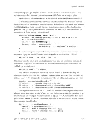 Capítulo 11 – Cookies
JS11-01-1999/01 A4 - © 1999 Helder L. S. da Rocha 11-7
carregando a página que imprime document.cookie, teremos apenas dois cookies, e não
três como antes. Isto porque o cookie vidacurta foi definido sem o campo expires:
usuario=Jo%E3o%20Grand%E3o; vidalonga=%C9%20por%20duas%20semanas%21
Geralmente queremos definir o tempo de validade de um cookie de acordo com um
intervalo relativo de tempo e não uma data absoluta. O formato de data gerado pelo método
toGMTString() de Date é compatível com o formato aceito pelos cookies. Sendo assim,
podemos criar, por exemplo, uma função para definir um cookie com validade baseada em
um número de dias a partir do momento atual:
function setCookie(nome, valor, dias) {
diasms = (new Date()).getTime() + 1000 * 3600 * 24 * dias;
dias = new Date(diasms);
expires = dias.toGMTString();
document.cookie = escape(nome) + "=" +
escape(valor) + "; expires=" + expires;
}
A função acima pode ser chamada tanto para criar cookies como para matar cookies
no mesmo espaço de nomes. Para criar um novo cookie, com duração de 12 horas:
setCookie("cook", "Um, dois, tres", 0.5);
Para matar o cookie criado com a instrução acima, basta criar um homônimo com data de
vencimento no passado. Podemos fazer isto passando um número negativo como tempo de
validade em setCookie():
setCookie("cook", "", -365);
Para extrair as informações úteis de um cookie, usamos os métodos de String que
realizam operações com caracteres (indexOf(), substring(), split()). Uma invocação do
método split(";") coloca todos os pares nome/valor em células individuais de um vetor.
cookies = document.cookie.split(";");
// cookies[0] = "usuario=Jo%E3o%20Grand%E3o"
// cookies[1] = "vidacurta=%C9%20s%F3%20por%20hoje%21"
// cookies[2] = "vidalonga=%C9%20por%20duas%20semanas%21"
Uma segunda invocação de split(), desta vez sobre cada um dos pares nome/valor
obtidos acima, separando-os pelo “=”, cria um vetor bidimensional. O string cookies[i] se
transforma em um vetor para receber o retorno de split("="). Criamos então duas novas
propriedades: name e value para cada cookie, que contém respectivamente, o nome e valor,
já devidamente decodificados:
for (i = 0; i < cookies.length; i++) {
cookies[i] = cookies[i].split("=");
cookies[i].name = unescape(cookies[i][0]);
cookies[i].value = unescape(cookies[i][1]);
}
 