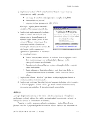 Capítulo 11 – Cookies
JS11-01-1999/01 A4 - © 1999 Helder L. S. da Rocha 11-9
a) Implementar os botões “Colocar no Carrinho” de cada produto para que
armazenem um cookie contendo:
• um código de uma letra e três dígitos (por exemplo, X123, F555)
• uma descrição do produto
• preço do produto (por exemplo 5.99, 123.25)
O código e o preço podem ter valores
arbitrários. O cookie deve durar 5 dias.
b) Implementar a página carrinho.html para
exibir os cookies armazenados. Esta
página pode ser alcançada a partir de
qualquer página do site (através de links
comuns). Quando for carregada, deve
mostrar na tela uma tabela com as
informações armazenadas nos cookies. Se
não houver cookies, ela deve ter a
aparência da figura ao lado. A tabela deve
ter o seguinte formato:
• Primeira coluna: Checkbox marcado. Se o usuário atualizar a página, o valor
deste componente deve ser verificado. Se for false, o cookie
correspondente deve ser eliminado.
• Segunda e terceira colunas: código do produto e descrição obtidas a partir do
cookie armazenado.
• Quarta coluna: preço do produto obtido a partir do cookie. Todos os
valores desta coluna devem ser somados e o total exibido no final da
tabela.
c) Implementar o botão “Atualizar”, que deverá recarregar a página e eliminar os
cookies que não estiverem marcados.
d) Implementar os botões “Esvaziar Carrinho”, que deverá eliminar todos os cookies
e atualizar a página, e “Enviar Fatura”, que deverá eliminar todos os cookies e
mostrar na tela um diálogo de alerta informando a ocorrência.
Solução
A solução do problema consiste de três partes: a criação dos cookies (a colocação dos
produtos no carrinho), a leitura dos cookies (a visualização do conteúdo do carrinho) e a
remoção dos cookies (o esvaziamento do carrinho).
Para criar os cookies (a), usamos a função setCookie() abaixo. Ela pode estar
presente em todas as páginas de produtos ou em um arquivo externo (.js), importado em
 