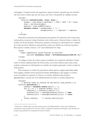 Desenvolvendo Web Sites Interativos com JavaScript
11-10 JS11-01-1999/01 A4 - © 1999 Helder L. S. da Rocha
cada página. A função recebe três argumentos apenas (estamos supondo que este domínio
não terá outros cookies) que são um nome, um valor e um período de validade em dias:
<script>
function setCookie(nome, valor, dias) {
diasms = (new Date()).getTime() + 1000 * 3600 * 24 * dias;
dias = new Date(diasms);
expires = dias.toGMTString();
document.cookie = escape(nome) + "=" +
escape(valor) + "; expires=" + expires;
}
</script>
Precisamos armazenar três informações por produto. Se usássemos três cookies para
cada produto, em pouco tempo ficaríamos sem cookies, pois o browser limita o número de
cookies em 20 por domínio. Precisamos, portanto, armazenar as informações em o mínimo
de cookies possível. Optamos, nesta primeira versão, por definir um cookie por produto1
.
Para separar os dados, usamos o “&” como delimitador do string:
<form>
<input type=button value="Colocar no carrinho"
onclick="setCookie('dino1','D372&Brontossauro&1500.00',5)">
</form>
Os códigos, nomes de cookie e preços escolhidos são totalmente arbitrários. Tendo
todos os botões implementados da forma acima, com nomes distintos para cada cookie,
podemos armazenar as informações no carrinho de compras apertando o botão ao lado de
cada produto.
Para recuperar os cookies (b), precisamos alterar apenas a página carrinho.html.
Nesta página, também iremos precisar da função setCookie() para apagar os cookies,
como foi pedido no requisito (c). Para ler os cookies, definimos duas funções:
getCookies(), retorna um vetor bidimensional com todos os cookies disponíveis:
<script>
// devolve todos os cookies em uma matriz (num_cookies x 2)
function getCookies() {
cookies = document.cookie.split("; ");
for (i = 0; i < cookies.length; i++) {
cookies[i] = cookies[i].split("=");
cookies[i][0] = unescape(cookies[i][0]); // nome
cookies[i][1] = unescape(cookies[i][1]); // valor
}
return cookies; // retorna matriz[n][2]
}
1 Ainda não é a melhor idéia, pois aproveitamos pouco dos 4kB permitidos a cada cookie. Idealmente
colocaríamos vários produtos em um único cookie e evitaríamos armazenar informações como descrição de
produtos que poderiam ser recuperadas do banco de dados.
 