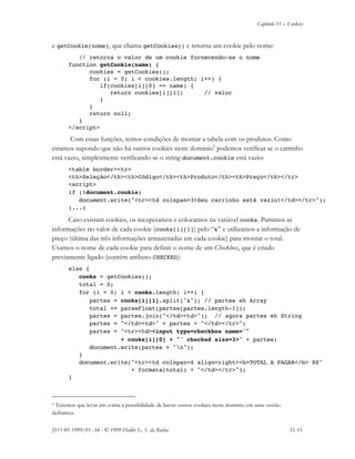 Capítulo 11 – Cookies
JS11-01-1999/01 A4 - © 1999 Helder L. S. da Rocha 11-11
e getCookie(nome), que chama getCookies() e retorna um cookie pelo nome:
// retorna o valor de um cookie fornecendo-se o nome
function getCookie(name) {
cookies = getCookies();
for (i = 0; i < cookies.length; i++) {
if(cookies[i][0] == name) {
return cookies[i][1]; // valor
}
}
return null;
}
</script>
Com essas funções, temos condições de montar a tabela com os produtos. Como
estamos supondo que não há outros cookies neste domínio2
podemos verificar se o carrinho
está vazio, simplesmente verificando se o string document.cookie está vazio:
<table border><tr>
<th>Seleção</th><th>Código</th><th>Produto</th><th>Preço</th></tr>
<script>
if (!document.cookie)
document.write("<tr><td colspan=3>Seu carrinho está vazio!</td></tr>");
(...)
Caso existam cookies, os recuperamos e colocamos na variável cooks. Partimos as
informações no valor de cada cookie (cooks[i][1]) pelo “&” e utilizamos a informação de
preço (última das três informações armazenadas em cada cookie) para montar o total.
Usamos o nome de cada cookie para definir o nome de um Checkbox, que é criado
previamente ligado (contém atributo CHECKED):
else {
cooks = getCookies();
total = 0;
for (i = 0; i < cooks.length; i++) {
partes = cooks[i][1].split("&"); // partes eh Array
total += parseFloat(partes[partes.length-1]);
partes = partes.join("</td><td>"); // agora partes eh String
partes = "</td><td>" + partes + "</td></tr>";
partes = "<tr><td><input type=checkbox name='"
+ cooks[i][0] + "' checked size=3>" + partes;
document.write(partes + "n");
}
document.write("<tr><td colspan=4 align=right><b>TOTAL A PAGAR</b> R$"
+ formata(total) + "</td></tr>");
}
2 Teremos que levar em conta a possibilidade de haver outros cookies neste domínio em uma versão
definitiva.
 