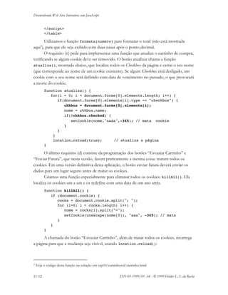Desenvolvendo Web Sites Interativos com JavaScript
11-12 JS11-01-1999/01 A4 - © 1999 Helder L. S. da Rocha
</script>
</table>
Utilizamos a função formata(numero) para formatar o total (não está mostrada
aqui3
), para que ele seja exibido com duas casas após o ponto decimal.
O requisito (c) pede para implementar uma função que atualize o carrinho de compra,
verificando se algum cookie deve ser removido. O botão atualizar chama a função
atualiza(), mostrada abaixo, que localiza todos os Checkbox da página e extrai o seu nome
(que corresponde ao nome de um cookie existente). Se algum Checkbox está desligado, um
cookie com o seu nome será definido com data de vencimento no passado, o que provocará
a morte do cookie:
function atualiza() {
for(i = 0; i < document.forms[0].elements.length; i++) {
if(document.forms[0].elements[i].type == "checkbox") {
chkbox = document.forms[0].elements[i];
nome = chkbox.name;
if(!chkbox.checked) {
setCookie(nome,"nada",-365); // mata cookie
}
}
}
location.reload(true); // atualiza a página
}
O último requisito (d) consiste da programação dos botões “Esvaziar Carrinho” e
“Enviar Fatura”, que nesta versão, fazem praticamente a mesma coisa: matam todos os
cookies. Em uma versão definitiva desta aplicação, o botão enviar fatura deverá enviar os
dados para um lugar seguro antes de matar os cookies.
Criamos uma função especialmente para eliminar todos os cookies: killAll(). Ela
localiza os cookies um a um e os redefine com uma data de um ano atrás.
function killAll() {
if (document.cookie) {
cooks = document.cookie.split("; ");
for (i=0; i < cooks.length; i++) {
nome = cooks[i].split("=");
setCookie(unescape(nome[0]), "aaa", -365); // mata
}
}
}
A chamada do botão “Esvaziar Carrinho”, além de matar todos os cookies, recarrega
a página para que a mudança seja visível, usando location.reload():
3 Veja o código desta função na solução em cap10/carrinhosol/carrinho.html
 