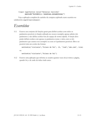 Capítulo 11 – Cookies
JS11-01-1999/01 A4 - © 1999 Helder L. S. da Rocha 11-13
<input type=button value="Esvaziar Carrinho"
onclick="killAll(); location.reload(true)">
Veja a aplicação completa do carrinho de compras explorado neste exercício no
subdiretório cap10/carrinhosol/.
Exercícios
11.1 Escreva um conjunto de funções gerais para definir cookies com todos os
parâmetros possíveis (a função utilizada nos nossos exemplos apenas admite três
parâmetros e não define cookies fora do espaço de nomes default). A função deve
poder definir cookies com apenas os parâmetros nome e valor, com os três
parâmetros que usamos nos exemplos ou com os 6 parâmetros possíveis. Deve ser
possível criar um cookie das formas:
setCookie("visitante","Fulano de Tal", 10, "/sub","abc.com", true)
ou
setCookie("visitante","Fulano de Tal")
11.2 Escreva uma aplicação que informe ao usuário quantas vezes ele já visitou a página,
quando foi, e de onde ele tinha vindo antes.
 