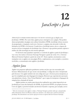 Capítulo 12 – JavaScript e Java
JS11-01-1999/01 A4 - © 1999 Helder L. S. da Rocha 12 - 1
12
JavaScript e Java
APPLETS JAVA OFERECEM RECURSOS QUE VÃO MUITO ALÉM do que se dispõe com
JavaScript e HTML. Por outro lado, applets pouco interagem com a página. Não podem
alterar propriedades da página nem utilizar formulários HTML. JavaScript oferece recursos
de programação e integração total com o browser e a página, mas não pode ir além das
limitações do HTML e do browser. Usando Java e JavaScript juntos, une-se a riqueza de
recursos de Java à integração do JavaScript com o browser o que permite permite explorar o
melhor de cada tecnologia em uma mesma aplicação.
Os browsers mais populares suportam a o controle de applets a partir de JavaScript e
vice-versa. Isto inclui os browsers Netscape Navigator a partir da versão 3.0 e o browser
Microsoft Internet Explorer a partir da versão 4.01
. Neste capítulo, mostraremos como
manipular com os applets em uma página Web, e exploraremos, com exemplos e exercícios
resolvidos, a comunicação entre applets e JavaScript.
Applets Java
Applets são pequenas aplicações geralmente escritas em Java que são executadas pelo
browser. Diferentemente do que ocorre com JavaScript, o código Java não é interpretado
pelo browser. Um applet também não tem código Java que o browser possa interpretar, já
que foi compilado para uma linguagem de máquina. Browsers que suportam Java possuem
uma plataforma virtual, a “Java Virtual Machine”, que é capaz de interpretar a linguagem de
máquina Java, chamada de bytecode.
Applets podem ser usados para desenvolver aplicações que seriam impossíveis em
JavaScript por causa das limitações do HTML, do protocolo HTTP e do próprio browser.
Com um applet, é possível estender um browser fazendo-o suportar, por exemplo, novos
1 Além da comunicação entre applets e scripts, o Netscape Navigator, permite ainda que o programador
utilize diretamente classes da API Java, chame seus métodos e crie objetos Java a partir de instruções
JavaScript. Não discutiremos este recurso aqui por ele não ter suporte além dos browsers Netscape.
 