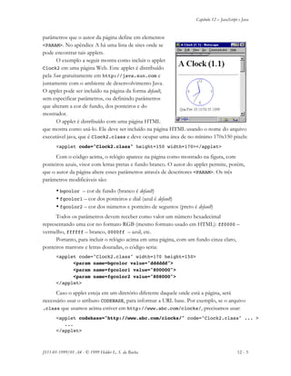 Capítulo 12 – JavaScript e Java
JS11-01-1999/01 A4 - © 1999 Helder L. S. da Rocha 12 - 3
parâmetros que o autor da página define em elementos
<PARAM>. No apêndice A há uma lista de sites onde se
pode encontrar tais applets.
O exemplo a seguir mostra como incluir o applet
Clock2 em uma página Web. Este applet é distribuído
pela Sun gratuitamente em http://java.sun.com e
juntamente com o ambiente de desenvolvimento Java.
O applet pode ser incluído na página da forma default,
sem especificar parâmetros, ou definindo parâmetros
que alteram a cor de fundo, dos ponteiros e do
mostrador.
O applet é distribuído com uma página HTML
que mostra como usá-lo. Ele deve ser incluído na página HTML usando o nome do arquivo
executável java, que é Clock2.class e deve ocupar uma área de no mínimo 170x150 pixels:
<applet code="Clock2.class" height=150 width=170></applet>
Com o código acima, o relógio aparece na página como mostrado na figura, com
ponteiros azuis, visor com letras pretas e fundo branco. O autor do applet permite, porém,
que o autor da página altere esses parâmetros através de descritores <PARAM>. Os três
parâmetros modificáveis são:
• bgcolor – cor de fundo (branco é default)
• fgcolor1 – cor dos ponteiros e dial (azul é default)
• fgcolor2 – cor dos números e ponteiro de seguntos (preto é default)
Todos os parâmetros devem receber como valor um número hexadecimal
representando uma cor no formato RGB (mesmo formato usado em HTML): ff0000 –
vermelho, ffffff – branco, 0000ff – azul, etc.
Portanto, para incluir o relógio acima em uma página, com um fundo cinza claro,
ponteiros marrons e letras douradas, o código seria:
<applet code="Clock2.class" width=170 height=150>
<param name=bgcolor value="dddddd">
<param name=fgcolor1 value="800000">
<param name=fgcolor2 value="808000">
</applet>
Caso o applet esteja em um diretório diferente daquele onde está a página, será
necessário usar o atributo CODEBASE, para informar a URL base. Por exemplo, se o arquivo
.class que usamos acima estiver em http://www.abc.com/clocks/, precisamos usar:
<applet codebase="http://www.abc.com/clocks/" code="Clock2.class" ... >
...
</applet>
 