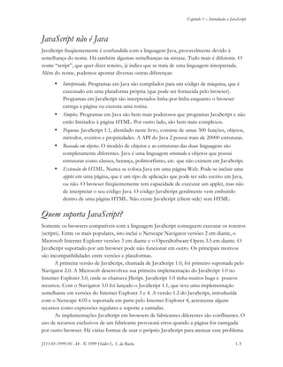 Capítulo 1 – Introdução a JavaScript
JS11-01-1999/01 A4 - © 1999 Helder L. S. da Rocha 1-3
JavaScript não é Java
JavaScript freqüentemente é confundida com a linguagem Java, provavelmente devido à
semelhança do nome. Há também algumas semelhanças na sintaxe. Tudo mais é diferente. O
nome “script”, que quer dizer roteiro, já indica que se trata de uma linguagem interpretada.
Além do nome, podemos apontar diversas outras diferenças:
• Interpretada. Programas em Java são compilados para um código de máquina, que é
executado em uma plataforma própria (que pode ser fornecida pelo browser).
Programas em JavaScript são interpretados linha-por-linha enquanto o browser
carrega a página ou executa uma rotina.
• Simples. Programas em Java são bem mais poderosos que programas JavaScript e não
estão limitados à página HTML. Por outro lado, são bem mais complexos.
• Pequena. JavaScript 1.1, abordado neste livro, consiste de umas 300 funções, objetos,
métodos, eventos e propriedades. A API do Java 2 possui mais de 20000 estruturas.
• Baseada em objetos. O modelo de objetos e as estruturas das duas linguagens são
completamente diferentes. Java é uma linguagem orientada a objetos que possui
estruturas como classes, herança, polimorfismo, etc. que não existem em JavaScript.
• Extensão do HTML. Nunca se coloca Java em uma página Web. Pode-se incluir uma
applet em uma página, que é um tipo de aplicação que pode ter sido escrito em Java,
ou não. O browser freqüentemente tem capacidade de executar um applet, mas não
de interpretar o seu código Java. O código JavaScript geralmente vem embutido
dentro de uma página HTML. Não existe JavaScript (client-side) sem HTML.
Quem suporta JavaScript?
Somente os browsers compatíveis com a linguagem JavaScript conseguem executar os roteiros
(scripts). Entre os mais populares, isto inclui o Netscape Navigator versões 2 em diante, o
Microsoft Internet Explorer versões 3 em diante e o OperaSoftware Opera 3.5 em diante. O
JavaScript suportado por um browser pode não funcionar em outro. Os principais motivos
são incompatibilidades entre versões e plataformas.
A primeira versão de JavaScript, chamada de JavaScript 1.0, foi primeiro suportada pelo
Navigator 2.0. A Microsoft desenvolveu sua primeira implementação do JavaScript 1.0 no
Internet Explorer 3.0, onde se chamava JScript. JavaScript 1.0 tinha muitos bugs e poucos
recursos. Com o Navigator 3.0 foi lançado o JavaScript 1.1, que teve uma implementação
semelhante em versões do Internet Explorer 3 e 4. A versão 1.2 do JavaScript, introduzida
com o Netscape 4.05 e suportada em parte pelo Internet Explorer 4, acrescenta alguns
recursos como expressões regulares e suporte a camadas.
As implementações JavaScript em browsers de fabricantes diferentes são conflitantes. O
uso de recursos exclusivos de um fabricante provocará erros quando a página for carregada
por outro browser. Há várias formas de usar o próprio JavaScript para atenuar esse problema.
 