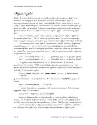 Desenvolvendo Web Sites Interativos com JavaScript
12 - 4 JS11-01-1999/01 A4 - © 1999 Helder L. S. da Rocha
Objeto Applet
O tipo de objeto Applet representa, no modelo de objetos JavaScript, um applet Java
embutido em uma página Web. Tendo uma referência para um objeto Applet, o
programador pode controlar um applet Java usando JavaScript, sem que precise ter acesso ao
código do applet. Precisará apenas saber os nomes dos métodos públicos do applet para que
possa invocá-los via JavaScript. É possível também fazer o inverso: controlar JavaScript a
partir de applets. Neste caso, é preciso ter acesso ao código do applet e conhecer a linguagem
Java.
Não é possível criar objetos Applet usando JavaScript, apenas. Objetos Applet são
fornecidos pelo código HTML da página. Se houver na página um bloco <APPLET> que
tenha carregado um arquivo executável Java, existe um objeto Applet utilizável em JavaScript.
Uma página pode ter vários applets. Eles podem ser obtidos através da propriedade
document.applets – um vetor que, como document.images e document.forms,
contém referências para todos os applets presentes na página, na ordem em que aparecem
no código. Por exemplo, em uma página com três applets, o primeiro e terceiro podem ser
referenciados da forma:
appy1 = document.applets[0]; // primeiro applet da página atual
appy3 = document.applets[2]; // terceiro applet da página atual
Os applets de uma página também são são acessíveis através de um nome,
especificado pelo atributo HTML opcional NAME. Acessar um applet pelo nome é mais
prático e evita que a modificação da ordem dos applets na página afete o funcionamento da
aplicação. Por exemplo, o applet:
<applet code="Clock2.class" name="reloj" width=170 height=150>
</applet>
pode ser referenciado em qualquer atributo de eventos ou bloco <SCRIPT> da página da
forma:
appy = document.reloj; // Applet!
O número de applets em uma página pode ser descoberto através da propriedade
applets.length, de document:
numApplets = document.applets.length;
As propriedades dos objetos Applet são todas as variáveis públicas (definidas no
código Java) do applet. As propriedades do HTML (code, name, height, width) podem
ser lidas somente no browser Microsoft Internet Explorer. No Netscape, elas não existem.
Os métodos dos objetos Applet consistem de todos os métodos públicos (definidos
no código Java) do applet. Não há eventos JavaScript associados ao objeto Applet.
 