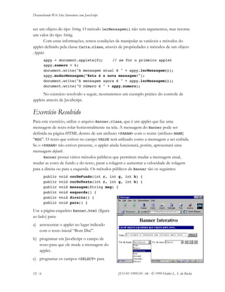 Desenvolvendo Web Sites Interativos com JavaScript
12 - 6 JS11-01-1999/01 A4 - © 1999 Helder L. S. da Rocha
ser um objeto do tipo String. O método lerMensagem() não tem argumentos, mas retorna
um valor do tipo String.
Com estas informações, temos condições de manipular as variáveis e métodos do
applet definido pela classe Carta.class, através de propriedades e métodos de um objeto
Applet:
appy = document.applets[0]; // se for o primeiro applet
appy.numero = 6;
document.write("A mensagem atual é " + appy.lerMensagem());
appy.mudarMensagem("Esta é a nova mensagem!");
document.write("A mensagem agora é " + appy.lerMensagem());
document.write("O número é " + appy.numero);
No exercício resolvido a seguir, mostraremos um exemplo prático do controle de
applets através de JavaScript.
Exercício Resolvido
Para este exercício, utilize o arquivo Banner.class, que é um applet que faz uma
mensagem de texto rolar horizontalmente na tela. A mensagem do Banner pode ser
definida na página HTML dentro de um atributo <PARAM> com o nome (atributo NAME)
“MSG”. O texto que estiver no campo VALUE será utilizado como a mensagem a ser exibida.
Se o <PARAM> não estiver presente, o applet ainda funcionará, porém, apresentará uma
mensagem default.
Banner possui vários métodos públicos que permitem mudar a mensagem atual,
mudar as cores de fundo e do texto, parar a rolagem e aumentar a velocidade de rolagem
para a direita ou para a esquerda. Os métodos públicos de Banner são os seguintes:
public void corDeFundo(int r, int g, int b) {
public void corDoTexto(int r, int g, int b) {
public void mensagem(String msg) {
public void esquerda() {
public void direita() {
public void para() {
Use a página esqueleto Banner.html (figura
ao lado) para:
a) acrescentar o applet no lugar indicado
com o texto inicial “Bom Dia!”.
b) programar em JavaScript o campo de
texto para que ele mude a mensagem do
applet.
c) programar os campos <SELECT> para
 