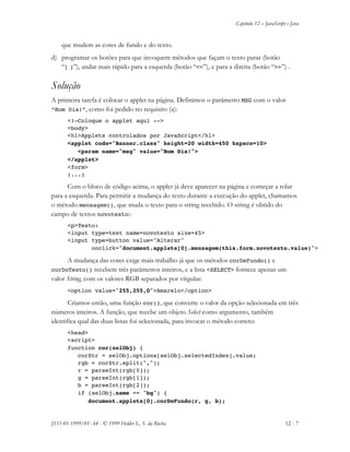 Capítulo 12 – JavaScript e Java
JS11-01-1999/01 A4 - © 1999 Helder L. S. da Rocha 12 - 7
que mudem as cores de fundo e do texto.
d) programar os botões para que invoquem métodos que façam o texto parar (botão
“[ ]”), andar mais rápido para a esquerda (botão “<<”), e para a direita (botão “>>”) .
Solução
A primeira tarefa é colocar o applet na página. Definimos o parâmetro MSG com o valor
“Bom Dia!”, como foi pedido no requisito (a):
<!—Coloque o applet aqui -->
<body>
<h1>Applets controlados por JavaScript</h1>
<applet code="Banner.class" height=20 width=450 hspace=10>
<param name="msg" value="Bom Dia!">
</applet>
<form>
(...)
Com o bloco de código acima, o applet já deve aparecer na página e começar a rolar
para a esquerda. Para permitir a mudança do texto durante a execução do applet, chamamos
o método mensagem(), que muda o texto para o string recebido. O string é obtido do
campo de textos novotexto::
<p>Texto:
<input type=text name=novotexto size=45>
<input type=button value="Alterar"
onclick="document.applets[0].mensagem(this.form.novotexto.value)">
A mudança das cores exige mais trabalho já que os métodos corDeFundo() e
corDoTexto() recebem três parâmetros inteiros, e a lista <SELECT> fornece apenas um
valor String, com os valores RGB separados por vírgulas:
<option value="255,255,0">Amarelo</option>
Criamos então, uma função cor(), que converte o valor da opção selecionada em três
números inteiros. A função, que recebe um objeto Select como argumento, também
identifica qual das duas listas foi selecionada, para invocar o método correto:
<head>
<script>
function cor(selObj) {
corStr = selObj.options[selObj.selectedIndex].value;
rgb = corStr.split(",");
r = parseInt(rgb[0]);
g = parseInt(rgb[1]);
b = parseInt(rgb[2]);
if (selObj.name == "bg") {
document.applets[0].corDeFundo(r, g, b);
 