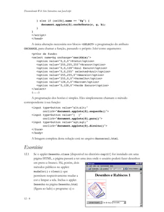 Desenvolvendo Web Sites Interativos com JavaScript
12 - 8 JS11-01-1999/01 A4 - © 1999 Helder L. S. da Rocha
} else if (selObj.name == "fg") {
document.applets[0].corDoTexto(r, g, b);
}
}
</script>
</head>
A única alteração necessária nos blocos <SELECT> a programação do atributo
ONCHANGE, para chamar a função, passando o próprio Select como argumento:
<p>Cor de fundo:
<select name=bg onchange="cor(this)">
<option value="0,0,0">Preto</option>
<option value="255,255,255">Branco</option>
<option value="0,0,128">Azul Escuro</option>
<option value="0,0,255" selected>Azul</option>
<option value="255,255,0">Amarelo</option>
<option value="255,0,0">Vermelho</option>
<option value="128,0,0">Marrom</option>
<option value="0,128,0">Verde Escuro</option>
</select>
(...)
A programação dos botões é simples. Eles simplesmente chamam o método
correspondente à sua função:
<input type=button value="<<"
onclick="document.applets[0].esquerda()">
<input type=button value="[ ]"
onclick="document.applets[0].para()">
<input type=button value=">>"
onclick="document.applets[0].direita()">
</form>
</body>
A listagem completa desta solução está no arquivo Bannersol.html.
Exercícios
12.1 Se o applet Desenho.class (disponível no diretório cap12/) for instalado em uma
página HTML, a página passará a ter uma área onde o usuário poderá fazer desenhos
em preto-e-branco. Há, porém, dois
métodos públicos no applet:
mudaCor() e clear() que
permitem respectivamente mudar a
cor e limpar a tela. Inclua o applet
Desenho na página Desenho.html
(figura ao lado) e programe: a) o
 