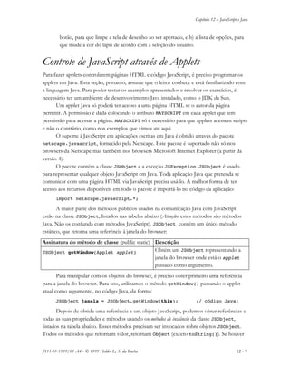 Capítulo 12 – JavaScript e Java
JS11-01-1999/01 A4 - © 1999 Helder L. S. da Rocha 12 - 9
botão, para que limpe a tela de desenho ao ser apertado, e b) a lista de opções, para
que mude a cor do lápis de acordo com a seleção do usuário.
Controle de JavaScript através de Applets
Para fazer applets controlarem páginas HTML e código JavaScript, é preciso programar os
applets em Java. Esta seção, portanto, assume que o leitor conhece e está familiarizado com
a linguagem Java. Para poder testar os exemplos apresentados e resolver os exercícios, é
necessário ter um ambiente de desenvolvimento Java instalado, como o JDK da Sun.
Um applet Java só poderá ter acesso a uma página HTML se o autor da página
permitir. A permissáo é dada colocando o atributo MAYSCRIPT em cada applet que tem
permissão para acessar a página. MAYSCRIPT só é necessário para que applets acessem scripts
e não o contrário, como nos exemplos que vimos até aqui.
O suporte à JavaScript em aplicações escritas em Java é obtido através do pacote
netscape.javascript, fornecido pela Netscape. Este pacote é suportado não só nos
browsers da Netscape mas também nos browsers Microsoft Internet Explorer (a partir da
versão 4).
O pacote contém a classe JSObject e a exceção JSException. JSObject é usado
para representar qualquer objeto JavaScript em Java. Toda aplicação Java que pretenda se
comunicar com uma página HTML via JavaScript precisa usá-lo. A melhor forma de ter
acesso aos recursos disponíveis em todo o pacote é importá-lo no código da aplicação:
import netscape.javascript.*;
A maior parte dos métodos públicos usados na comunicação Java com JavaScript
estão na classe JSObject, listados nas tabelas abaixo (Atenção: estes métodos são métodos
Java. Não os confunda com métodos JavaScript). JSObject contém um único método
estático, que retorna uma referência à janela do browser:
Assinatura do método de classe (public static) Descrição
JSObject getWindow(Applet applet) Obtém um JSObject representando a
janela do browser onde está o applet
passado como argumento.
Para manipular com os objetos do browser, é preciso obter primeiro uma referência
para a janela do browser. Para isto, utilizamos o método getWindow() passando o applet
atual como argumento, no código Java, da forma:
JSObject janela = JSObject.getWindow(this); // código Java!
Depois de obtida uma referência a um objeto JavaScript, podemos obter referências a
todas as suas propriedades e métodos usando os métodos de instância da classe JSObject,
listados na tabela abaixo. Esses métodos precisam ser invocados sobre objetos JSObject.
Todos os métodos que retornam valor, retornam Object (exceto toString()). Se houver
 
