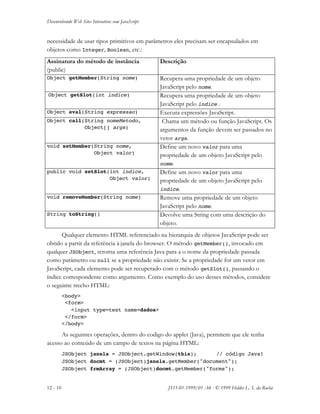 Desenvolvendo Web Sites Interativos com JavaScript
12 - 10 JS11-01-1999/01 A4 - © 1999 Helder L. S. da Rocha
necessidade de usar tipos primitivos em parâmetros eles precisam ser encapsulados em
objetos como Integer, Boolean, etc.:
Assinatura do método de instância
(public)
Descrição
Object getMember(String nome) Recupera uma propriedade de um objeto
JavaScript pelo nome.
Object getSlot(int indice) Recupera uma propriedade de um objeto
JavaScript pelo índice .
Object eval(String expressao) Executa expressões JavaScript.
Object call(String nomeMetodo,
Object[] args)
Chama um método ou função JavaScript. Os
argumentos da função devem ser passados no
vetor args.
void setMember(String nome,
Object valor)
Define um novo valor para uma
propriedade de um objeto JavaScript pelo
nome.
public void setSlot(int indice,
Object valor)
Define um novo valor para uma
propriedade de um objeto JavaScript pelo
índice.
void removeMember(String nome) Remove uma propriedade de um objeto
JavaScript pelo nome.
String toString() Devolve uma String com uma descrição do
objeto.
Qualquer elemento HTML referenciado na hierarquia de objetos JavaScript pode ser
obtido a partir da referência à janela do browser. O método getMember(), invocado em
qualquer JSObject, retorna uma referência Java para a o nome da propriedade passada
como parâmetro ou null se a propriedade não existir. Se a propriedade for um vetor em
JavaScript, cada elemento pode ser recuperado com o método getSlot(), passando o
índice correspondente como argumento. Como exemplo do uso desses métodos, considere
o seguinte trecho HTML:
<body>
<form>
<input type=text name=dados>
</form>
</body>
As seguintes operações, dentro do codigo do applet (Java), permitem que ele tenha
acesso ao conteúdo de um campo de textos na página HTML:
JSObject janela = JSObject.getWindow(this); // código Java!
JSObject docmt = (JSObject)janela.getMember("document");
JSObject frmArray = (JSObject)docmt.getMember("forms");
 