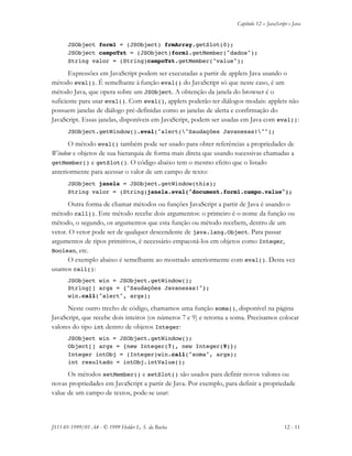 Capítulo 12 – JavaScript e Java
JS11-01-1999/01 A4 - © 1999 Helder L. S. da Rocha 12 - 11
JSObject form1 = (JSObject) frmArray.getSlot(0);
JSObject campoTxt = (JSObject)form1.getMember("dados");
String valor = (String)campoTxt.getMember("value");
Expressões em JavaScript podem ser executadas a partir de applets Java usando o
método eval(). É semelhante à função eval() do JavaScript só que neste caso, é um
método Java, que opera sobre um JSObject. A obtenção da janela do browser é o
suficiente para usar eval(). Com eval(), applets poderão ter diálogos modais: applets não
possuem janelas de diálogo pré-definidas como as janelas de alerta e confirmação do
JavaScript. Essas janelas, disponíveis em JavaScript, podem ser usadas em Java com eval():
JSObject.getWindow().eval("alert("Saudações Javanesas!"");
O método eval() também pode ser usado para obter referências a propriedades de
Window e objetos de sua hierarquia de forma mais direta que usando sucessivas chamadas a
getMember() e getSlot(). O código abaixo tem o mesmo efeito que o listado
anteriormente para acessar o valor de um campo de texto:
JSObject janela = JSObject.getWindow(this);
String valor = (String)janela.eval("document.form1.campo.value");
Outra forma de chamar métodos ou funções JavaScript a partir de Java é usando o
método call(). Este método recebe dois argumentos: o primeiro é o nome da função ou
método, o segundo, os argumentos que esta função ou método recebem, dentro de um
vetor. O vetor pode ser de qualquer descendente de java.lang.Object. Para passar
argumentos de tipos primitivos, é necessário empacotá-los em objetos como Integer,
Boolean, etc.
O exemplo abaixo é semelhante ao mostrado anteriormente com eval(). Desta vez
usamos call():
JSObject win = JSObject.getWindow();
String[] args = {"Saudações Javanesas!"};
win.call("alert", args);
Neste outro trecho de código, chamamos uma função soma(), disponível na página
JavaScript, que recebe dois inteiros (os números 7 e 9) e retorna a soma. Precisamos colocar
valores do tipo int dentro de objetos Integer:
JSObject win = JSObject.getWindow();
Object[] args = {new Integer(7), new Integer(9)};
Integer intObj = (Integer)win.call("soma", args);
int resultado = intObj.intValue();
Os métodos setMember() e setSlot() são usados para definir novos valores ou
novas propriedades em JavaScript a partir de Java. Por exemplo, para definir a propriedade
value de um campo de textos, pode-se usar:
 