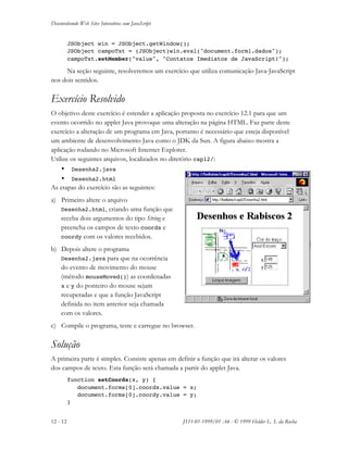 Desenvolvendo Web Sites Interativos com JavaScript
12 - 12 JS11-01-1999/01 A4 - © 1999 Helder L. S. da Rocha
JSObject win = JSObject.getWindow();
JSObject campoTxt = (JSObject)win.eval("document.form1.dados");
campoTxt.setMember("value", "Contatos Imediatos de JavaScript!");
Na seção seguinte, resolveremos um exercício que utiliza comunicação Java-JavaScript
nos dois sentidos.
Exercício Resolvido
O objetivo deste exercício é estender a aplicação proposta no exercício 12.1 para que um
evento ocorrido no applet Java provoque uma alteração na página HTML. Faz parte deste
exercício a alteração de um programa em Java, portanto é necessário que esteja disponível
um ambiente de desenvolvimento Java como o JDK da Sun. A figura abaixo mostra a
aplicação rodando no Microsoft Internet Explorer.
Utilize os seguintes arquivos, localizados no diretório cap12/:
• Desenha2.java
• Desenha2.html
As etapas do exercício são as seguintes:
a) Primeiro altere o arquivo
Desenha2.html, criando uma função que
receba dois argumentos do tipo String e
preencha os campos de texto coordx e
coordy com os valores recebidos.
b) Depois altere o programa
Desenha2.java para que na ocorrência
do evento de movimento do mouse
(método mouseMoved()) as coordenadas
x e y do ponteiro do mouse sejam
recuperadas e que a função JavaScript
definida no item anterior seja chamada
com os valores.
c) Compile o programa, teste e carregue no browser.
Solução
A primeira parte é simples. Consiste apenas em definir a função que irá alterar os valores
dos campos de texto. Esta função será chamada a partir do applet Java.
function setCoords(x, y) {
document.forms[0].coordx.value = x;
document.forms[0].coordy.value = y;
}
 