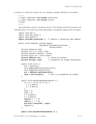 Capítulo 12 – JavaScript e Java
JS11-01-1999/01 A4 - © 1999 Helder L. S. da Rocha 12 - 13
e irá alterar os valores dos campos de texto coordx e coordy, definidos no formulário:
(...)
x <input type=text name=coordx size=4><br>
y <input type=text name=coordy size=4>
</form>
(...)
Agora precisamos alterar o programa em Java. Uma listagem parcial do programa está
mostrada abaixo. Os trechos que foram adicionados ao programa original estão em negrito:
import java.awt.*;
import java.awt.event.*;
import java.applet.*;
import netscape.javascript.*; // suporte a JavaScript pelo Applet
public class Desenha2 extends Applet
implements MouseMotionListener,
MouseListener {
private Dimension dim;
private int x, y, oldx, oldy;
private boolean clearAll = false;
private Color cor = Color.black;
private JSObject win; // janela do browser
private String[] args; // argumentos da função setCoords()
public void init() {
dim = getSize();
this.addMouseMotionListener(this);
this.addMouseListener(this);
win = JSObject.getWindow(this);
args = new String[2]; // são 2 os argumentos da função
}
public void mouseDragged(MouseEvent e {
if ((x == 0) && (y == 0)) {
x = e.getX();
y = e.getY();
}
oldx = x;
oldy = y;
x = e.getX();
y = e.getY();
args[0] = "" + x;
args[1] = "" + y;
win.call("setCoords", args);
repaint();
}
public void mouseMoved(MouseEvent e) {
 