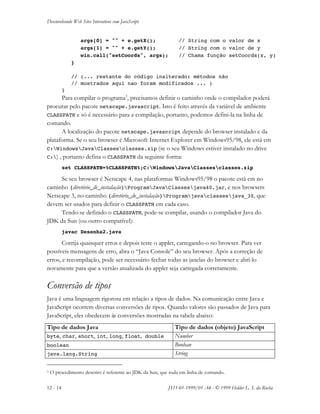 Desenvolvendo Web Sites Interativos com JavaScript
12 - 14 JS11-01-1999/01 A4 - © 1999 Helder L. S. da Rocha
args[0] = "" + e.getX(); // String com o valor de x
args[1] = "" + e.getY(); // String com o valor de y
win.call("setCoords", args); // Chama função setCoords(x, y)
}
// (... restante do código inalterado: métodos não
// mostrados aqui nao foram modificados ... )
}
Para compilar o programa3
, precisamos definir o caminho onde o compilador poderá
procurar pelo pacote netscape.javascript. Isto é feito através da variável de ambiente
CLASSPATH e só é necessário para a compilação, portanto, podemos defini-la na linha de
comando.
A localização do pacote netscape.javascript depende do browser instalado e da
plataforma. Se o seu browser é Microsoft Internet Explorer em Windows95/98, ele está em
C:WindowsJavaClassesclasses.zip (se o seu Windows estiver instalado no drive
C:) , portanto defina o CLASSPATH da seguinte forma:
set CLASSPATH=%CLASSPATH%;C:WindowsJavaClassesclasses.zip
Se seu browser é Netscape 4, nas plataformas Windows95/98 o pacote está em no
caminho {diretório_de_instalação}ProgramJavaClassesjava40.jar, e nos browsers
Netscape 3, no caminho {diretório_de_instalação}Programjavaclassesjava_30, que
devem ser usados para definir o CLASSPATH em cada caso.
Tendo-se definido o CLASSPATH, pode-se compilar, usando o compilador Java do
JDK da Sun (ou outro compatível):
javac Desenha2.java
Corrija quaisquer erros e depois teste o applet, carregando-o no browser. Para ver
possíveis mensagens de erro, abra o “Java Console” do seu browser. Após a correção de
erros, e recompilação, pode ser necessário fechar todas as janelas do browser e abri-lo
novamente para que a versão atualizada do applet seja carregada corretamente.
Conversão de tipos
Java é uma linguagem rigorosa em relação a tipos de dados. Na comunicação entre Java e
JavaScript ocorrem diversas conversões de tipos. Quando valores são passados de Java para
JavaScript, eles obedecem às conversões mostradas na tabela abaixo:
Tipo de dados Java Tipo de dados (objeto) JavaScript
byte, char, short, int, long, float, double Number
boolean Boolean
java.lang.String String
3 O procedimento descrito é referente ao JDK da Sun, que roda em linha de comando.
 