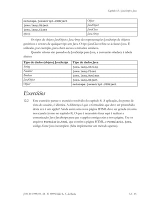 Capítulo 12 – JavaScript e Java
JS11-01-1999/01 A4 - © 1999 Helder L. S. da Rocha 12 - 15
netscape.javascript.JSObject Object
java.lang.Object JavaObject
java.lang.Class JavaClass
tipo[] JavaArray
Os tipos de objeto JavaObject e JavaArray são representações JavaScript de objetos
genéricos e vetores de qualquer tipo em Java. O tipo JavaClass refere-se à classes Java. É
utilizado, por exemplo, para obter acesso a métodos estáticos.
Quando valores são passados de JavaScript para Java, a conversão obedece à tabela
abaixo:
Tipo de dados (objeto) JavaScript Tipo de dados Java
String java.lang.String
Number java.lang.Float
Boolean java.lang.Boolean
JavaObject java.lang.Object
Object netscape.javascript.JSObject
Exercícios
12.2 Este exercício parece o exercício resolvido do capítulo 8. A aplicação, do ponto de
vista do usuário, é idêntica. A diferença é que o formulário que deve ser preenchido
desta vez é um applet! Ainda assim uma nova página HTML deve ser gerada em uma
nova janela (como no capítulo 8). O que é necessário fazer aqui é realizar a
comunicação Java-JavaScript para que o applet consiga criar a nova página. Use os
arquivos Formulario.html, que contém a página HTML, e Formulario.java,
código-fonte Java incompleto (falta implementar um método apenas).
 