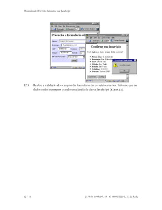 Desenvolvendo Web Sites Interativos com JavaScript
12 - 16 JS11-01-1999/01 A4 - © 1999 Helder L. S. da Rocha
12.3 Realize a validação dos campos do formulário do exercício anterior. Informe que os
dados estão incorretos usando uma janela de alerta JavaScript (alert()).
 