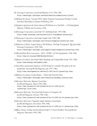 Desenvolvendo Web Sites Interativos com JavaScript
A-2 JS11-01-1999/01 A4 - © 1999 Helder L. S. da Rocha
[9] Netscape Corporation. JavaScript Reference (1.3). 1998. URL:
http://developer.netscape.com/docs/manuals/communicator/jsref/.
[10]William R. Stanek. Netscape ONE (Open Network Environment) Developer’s Guide.
SamsNet/Macmillian Computer Publishing 1997.
[11]Stephen Spainhour & Valerie Quercia.WebMaster in a NutShell – A Desktop Quick
Reference. O’Reilly and Associates, 1996.
[12]Netscape Corporation. JavaScript 1.0 Authoring Guide. 1995. URL:
http://home.netscape.com/eng/mozilla/2.0/handbook/javascript/.
[13]Netscape Corporation. JavaScript Sample Code. 1998. URL:
http://developer.netscape.com/library/examples/javascript.html.
[14]Matthew J. Rechs, Angelo Sirigos, Nik Williams. DevEdge Newsgroup FAQ: JavaScript.
Netscape Corporation. 1998. URL:
http://developer.netscape.com/support/faqs/champions/javascript.html.
[15]World Wide Web Consortium – W3C. HTML 3.2/4.0 Specifications. 1998. URL:
http://www.w3.org/pub/WWW/MarkUp/Wilbur/.
[16]Danny Goodman. JavaScript Object Roadmap and Compatibility Guide. 1997. URL:
http://www.dannyg.com/update.html.
[17]Lisa Rein and Jennifer Spelman. ECMAScript in a nutshell: Our guide to the new
specification. NetscapeWorld Magazine, July 1997. URL:
http://www.netscapeworld.com/nw-07-1997/nw-07-javascript.html.
[18]Danny Goodman, Cookie Recipes – Client Side Persistent Data.
http://developer.netscape.com/viewsource/goodman_cookies.html.
[19]Gordon McComb. Beginner’s JavaScript.
JavaWorld Magazine. March 1996. URL:
http://www.javaworld.com/javaworld/jw-03-1996/jw-03-
javascript.intro.html.
[20]Gordon McComb. New JavaScript Features in Navigator 3.0.
JavaWorld Magazine, October 1996. URL:
http://www.javaworld.com/javaworld/jw-10-1996/jw-10-javascript.html.
[21]Gordon McComb. Frequently Sought Solutions in JavaScript.
JavaWorld Magazine, November 1996. URL:
http://www.javaworld.com/javaworld/jw-11-1996/jw-11-javascript.html.
[22]Reaz Hoque. Getting Started with JavaScript’s 13 Event Handlers. NetscapeWorld
Magazine. December 1996. URL:
 