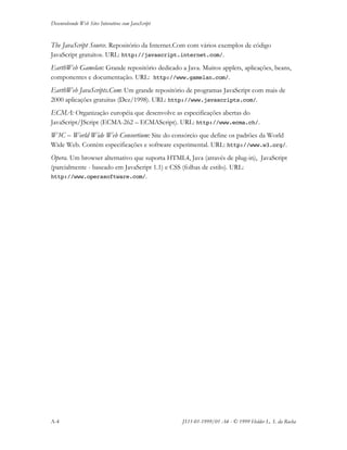 Desenvolvendo Web Sites Interativos com JavaScript
A-4 JS11-01-1999/01 A4 - © 1999 Helder L. S. da Rocha
The JavaScript Source. Repositório da Internet.Com com vários exemplos de código
JavaScript gratuitos. URL: http://javascript.internet.com/.
EarthWeb Gamelan: Grande repositório dedicado a Java. Muitos applets, aplicações, beans,
componentes e documentação. URL: http://www.gamelan.com/.
EarthWeb JavaScripts.Com: Um grande repositório de programas JavaScript com mais de
2000 aplicações gratuitas (Dez/1998). URL: http://www.javascripts.com/.
ECMA: Organização européia que desenvolve as especificações abertas do
JavaScript/JScript (ECMA-262 – ECMAScript). URL: http://www.ecma.ch/.
W3C – World Wide Web Consortium: Site do consórcio que define os padrões da World
Wide Web. Contém especificações e software experimental. URL: http://www.w3.org/.
Opera. Um browser alternativo que suporta HTML4, Java (através de plug-in), JavaScript
(parcialmente - baseado em JavaScript 1.1) e CSS (folhas de estilo). URL:
http://www.operasoftware.com/.
 