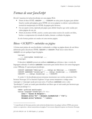 Capítulo 1 – Introdução a JavaScript
JS11-01-1999/01 A4 - © 1999 Helder L. S. da Rocha 1-5
Formas de usar JavaScript
Há três5
maneiras de incluir JavaScript em uma página Web:
 Dentro de blocos HTML <SCRIPT> ... </SCRIPT> em várias partes da página: para definir
funções usadas pela página, gerar HTML em novas páginas ou alterar o procedimento
normal de interpretação do HTML da página pelo browser.
 Em um arquivo externo, importado pela página: para definir funções que serão usadas por
várias páginas de um site.
 Dentro de descritores HTML sensíveis a eventos: para tratar eventos do usuário em links,
botões e componentes de entrada de dados, durante a exibição da página.
As três formas podem ser usadas em uma mesma página.
Blocos <SCRIPT> embutidos na página
A forma mais prática de usar JavaScript é embutindo o código na página dentro de um bloco
delimitado pelos descritores HTML <SCRIPT> e </SCRIPT>. Pode haver vários blocos
<SCRIPT> em em qualquer lugar da página.
<script>
... instruções JavaScript ...
</script>
O descritor <SCRIPT> possui um atributo LANGUAGE que informa o tipo e versão da
linguagem utilizada. O atributo LANGUAGE é necessário para incluir blocos em outras linguagens
como VBScript. É opcional para JavaScript:
<SCRIPT LANGUAGE="VBScript"> ... código em VBScript ... </SCRIPT>
<SCRIPT LANGUAGE="JavaScript"> ... código JavaScript ... </SCRIPT>
<SCRIPT> ... código JavaScript ... </SCRIPT>
A versão 1.1 de JavaScript possui estruturas inexistentes nas versões anteriores. Um
browser Netscape 2.0 ou Internet Explorer 3.0 que tentar interpretar o código entre
<script> e </script> pode provocar erros. O atributo LANGUAGE com o valor
“JavaScript1.1” pode ser usado para identificar um bloco que só será usado por browsers que
suportem JavaScript 1.1:
<BODY> <p>Última modificação:
<script language="JavaScript1.1"> <!--
autor = "Cyrano de Bergerac";
document.write("<b>" + document.lastModified + "</b>");
document.write("<p>Autor: " + autor);
5 A especificação da Netscape permite ainda incluir JavaScript dentro de qualquer atributo HTML para passar
valores ou expressões e alterar características da página. É um recurso disponível apenas nos browsers Netscape.
 