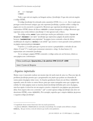Desenvolvendo Web Sites Interativos com JavaScript
1-6 JS11-01-1999/01 A4 - © 1999 Helder L. S. da Rocha
// --> </script>
</BODY>
Tudo o que está em negrito, na listagem acima, é JavaScript. O que não está em negrito
é código HTML.
O código JavaScript foi colocado entre comentários HTML <!-- e -->. Isto é usado para
proteger contra browsers antigos, que não suportam JavaScript, e podem exibir o código na
página em vez de executá-lo ou ignorá-lo. Browsers que suportam JavaScript ignoram os
comentários HTML dentro de blocos <SCRIPT> e tentam interpretar o código. Browsers que
suportam uma versão inferior a JavaScript 1.1 irão ignorar todo o bloco.
No código acima, autor é uma variável que recebe por atribuição o texto “Cyrano de
Bergerac”; document é um objeto 6
JavaScript que representa a página da janela atual do
browser. lastModified é uma propriedade 6
da página (texto contendo a data de última
modificação do arquivo) e write() é um método 6
que escreve o texto passado como parâmetro
na página representada por document.
O ponto (.) é usado para que se possa ter acesso a propriedades e métodos de um
objeto. O sinal “+” é usado para concatenar caracteres e strings. As duas barras (//)
representam um comentário JavaScript.
Ao se carregar a página HTML contendo o código acima em um browser, obtém-se
uma página com a informação:
Última modificação: Quarta-feira, 2 de abril de 1998 13:11:47 –0300
Autor: Cyrano de Bergerac
Arquivos importados
Muitas vezes é necessário realizar um mesmo tipo de tarefa mais de uma vez. Para esse tipo de
problema JavaScript permite que o programador crie funções que podem ser chamadas de
outras partes da página várias vezes. As funções geralmente ficam em um bloco <SCRIPT>
separado, antes de todos os outros blocos, para que sejam carregadas antes que a página seja
exibida. Se várias páginas usam as mesmas funções JavaScript definidas pelo autor da página,
uma boa opção é colocá-las em um arquivo externo e importá-lo nas páginas que precisarem
delas. Este arquivo deve ter a extensão “.js” e conter apenas código JavaScript (não deve ter
descritores HTML, como <SCRIPT>). Por exemplo, suponha que o arquivo biblio.js possua
o seguinte código JavaScript7
:
6 O significado desses termos ficará mais claro nas seções posteriores.
7 As palavras return e function são reservadas em JavaScript. No exemplo acima definem a função
soma(a, b) que retorna a soma de números que recebe como parâmetro.
 