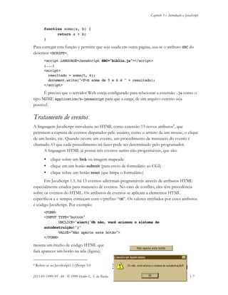 Capítulo 1 – Introdução a JavaScript
JS11-01-1999/01 A4 - © 1999 Helder L. S. da Rocha 1-7
function soma(a, b) {
return a + b;
}
Para carregar esta função e permitir que seja usada em outra página, usa-se o atributo SRC do
descritor <SCRIPT>:
<script LANGUAGE=JavaScript SRC="biblio.js"></script>
(...)
<script>
resultado = soma(5, 6);
document.write("<P>A soma de 5 e 6 é " + resultado);
</script>
É preciso que o servidor Web esteja configurado para relacionar a extensão .js como o
tipo MIME application/x-javascript para que a carga, de um arquivo externo seja
possível.
Tratamento de eventos
A linguagem JavaScript introduziu no HTML como extensão 13 novos atributos8
, que
permitem a captura de eventos disparados pelo usuário, como o arrasto de um mouse, o clique
de um botão, etc. Quando ocorre um evento, um procedimento de manuseio do evento é
chamado. O que cada procedimento irá fazer pode ser determinado pelo programador.
A linguagem HTML já possui três eventos nativos não programáveis, que são:
• clique sobre um link ou imagem mapeada
• clique em um botão submit (para envio de formulário ao CGI)
• clique sobre um botão reset (que limpa o formulário)
Em JavaScript 1.1, há 13 eventos adicionais programáveis através de atributos HTML
especialmente criados para manuseio de eventos. No caso de conflito, eles têm precedência
sobre os eventos do HTML. Os atributos de eventos se aplicam a elementos HTML
específicos e e sempre começam com o prefixo “ON”. Os valores recebidos por esses atributos
é código JavaScript. Por exemplo:
<FORM>
<INPUT TYPE="button"
ONCLICK="alert('Oh não, você acionou o sistema de
autodestruição!')"
VALUE="Não aperte este botão">
</FORM>
mostra um trecho de código HTML que
fará aparecer um botão na tela (figura).
8 Refere-se ao JavaScript1.1/JScript 3.0
 