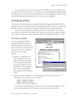 Capítulo 1 – Introdução a JavaScript
JS11-01-1999/01 A4 - © 1999 Helder L. S. da Rocha 1-9
Como procedimentos de eventos são atributos do HTML (e não do JavaScript), tanto
faz escrevê-los em letras maiúsculas ou minúsculas. Usar onclick, ONCLICK ou OnClick não
faz diferença. Já o texto dentro das aspas é JavaScript, que é uma linguagem que diferencia letras
maiúsculas de minúsculas, portanto alert não é a mesma coisa que ALERT.
Introdução prática
O objetivo desta seção é apresentar uma rápida introdução à linguagem JavaScript. Não são
explorados assuntos relacionados à sintaxe da linguagem. O objetivo é dar uma visão geral da
linguagem e facilitar a absorção das informações apresentadas nos capítulos posteriores.
A melhor forma de introduzir a linguagem é através de um exemplo. No exemplo a
seguir, teremos contato com vários tópicos que veremos em detalhes nos capítulos a seguir,
como: sintaxe de expressões, variáveis, objetos, métodos e propriedades, funções e eventos.
Exercício resolvido
Construa uma aplicação Web de
entrada de dados que ofereça uma
interface semelhante à da figura ao
lado. O objetivo é construir uma lista
de usuários com seus e-mails para
posterior envio pela rede.
Requisitos:
a) Quando o usuário apertar no
botão “Digitar Nome”, deve
aparecer uma janela de diálogo
como mostrada na figura para
que ele possa digitar um nome.
Apertando no botão “Digitar E-
mail”, uma janela semelhante
deverá aparecer, para recuperar o
e-mail.
b) Apertando o botão “Cadastrar”, os dados digitados mais recentemente devem ser
“armazenados” no campo de texto no formato:
Usuário número <número>
Nome: <nome do usuário>
E-mail: <e-mail do usuário>
O número deve ser incrementado cada vez que um novo usuário for cadastrado. Cada
novo usuário cadastrado não deve apagar os anteriores, mas aumentar a lista.
 