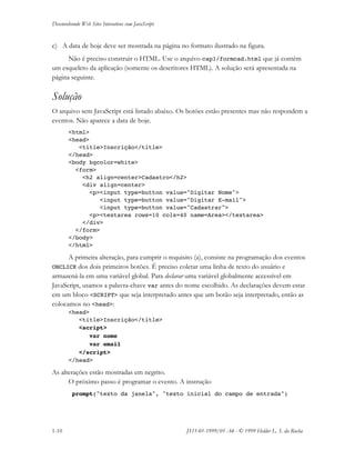 Desenvolvendo Web Sites Interativos com JavaScript
1-10 JS11-01-1999/01 A4 - © 1999 Helder L. S. da Rocha
c) A data de hoje deve ser mostrada na página no formato ilustrado na figura.
Não é preciso construir o HTML. Use o arquivo cap1/formcad.html que já contém
um esqueleto da aplicação (somente os descritores HTML). A solução será apresentada na
página seguinte.
Solução
O arquivo sem JavaScript está listado abaixo. Os botões estão presentes mas não respondem a
eventos. Não aparece a data de hoje.
<html>
<head>
<title>Inscrição</title>
</head>
<body bgcolor=white>
<form>
<h2 align=center>Cadastro</h2>
<div align=center>
<p><input type=button value="Digitar Nome">
<input type=button value="Digitar E-mail">
<input type=button value="Cadastrar">
<p><textarea rows=10 cols=40 name=Area></textarea>
</div>
</form>
</body>
</html>
A primeira alteração, para cumprir o requisito (a), consiste na programação dos eventos
ONCLICK dos dois primeiros botões. É preciso coletar uma linha de texto do usuário e
armazená-la em uma variável global. Para declarar uma variável globalmente accessível em
JavaScript, usamos a palavra-chave var antes do nome escolhido. As declarações devem estar
em um bloco <SCRIPT> que seja interpretado antes que um botão seja interpretado, então as
colocamos no <head>:
<head>
<title>Inscrição</title>
<script>
var nome
var email
</script>
</head>
As alterações estão mostradas em negrito.
O próximo passo é programar o evento. A instrução
prompt("texto da janela", "texto inicial do campo de entrada")
 