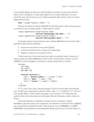 Capítulo 1 – Introdução a JavaScript
JS11-01-1999/01 A4 - © 1999 Helder L. S. da Rocha 1-11
é um método JavaScript que abre uma janela de diálogo contendo um campo de entrada de
dados (como o da figura). O usuário pode digitar texto no campo disponível e este será
devolvido como valor de retorno, caso o OK seja apertado. Para colocar o valor na variável
nome, podemos fazer:
nome = prompt("Digite o Nome", "")
Fazemos isto dentro do atributo ONCLICK de cada botão, para os dois valores, para que
o comando só seja executado quando o usuário apertar o botão:
<input type=button value="Digitar Nome"
onclick="nome=prompt('Seu Nome', '')">
<input type=button value="Digitar E-mail"
onclick="email=prompt('Email', '')">
O segundo requisito requer instruções para o atributo ONCLICK do terceiro botão. Mas é
necessário realizar diversas operações:
• incrementar um número (outra variável global)
• construir uma linha de texto (string) com os dados lidos
• imprimir os dados em um campo de textos
O ideal, neste caso, é criar uma função que realize as operações acima e chamar esta
função a partir do atributo ONCLICK do terceiro botão. Acrescentamos a função no bloco
<SCRIPT> do início da página e construímos o string concatenando as variáveis:
<script>
var nome;
var email;
var num = 0;
function escrever() {
info = "Usuário número " + (++num) + "n";
info += "Nome: " + nome + "n";
info += "E-mail: " + email + "nn";
}
</script>
O “+”, como vimos antes, concatena strings. O valor da variável num é incrementado
com “++num”, que é equivalente à expressão “num = num + 1”. A atribuição “+=” acrescenta o
texto do lado direito à variável info, sem apagar o texto existente. “n” representa uma
quebra de linha. São armazenadas em info quatro linhas de informação, sendo a última em
branco.
Falta ainda imprimir os resultados no campo de textos. Alteramos a função
escrever() para que receba, como argumento, uma referência ao campo de textos (quadro),
que será passado na chamada da função. Todo campo de textos <TEXTAREA> ou <INPUT
TYPE=TEXT> em JavaScript tem uma propriedade value, que dá acesso à sua área editável. A
 