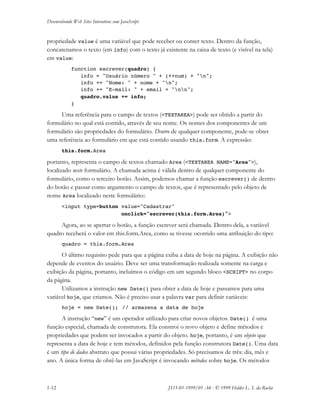 Desenvolvendo Web Sites Interativos com JavaScript
1-12 JS11-01-1999/01 A4 - © 1999 Helder L. S. da Rocha
propriedade value é uma variável que pode receber ou conter texto. Dentro da função,
concatenamos o texto (em info) com o texto já existente na caixa de texto (e visível na tela)
em value:
function escrever(quadro) {
info = "Usuário número " + (++num) + "n";
info += "Nome: " + nome + "n";
info += "E-mail: " + email + "nn";
quadro.value += info;
}
Uma referência para o campo de textos (<TEXTAREA>) pode ser obtido a partir do
formulário no qual está contido, através de seu nome. Os nomes dos componentes de um
formulário são propriedades do formulário. Dentro de qualquer componente, pode-se obter
uma referência ao formulário em que está contido usando this.form. A expressão:
this.form.Area
portanto, representa o campo de textos chamado Area (<TEXTAREA NAME="Area">),
localizado neste formulário. A chamada acima é válida dentro de qualquer componente do
formulário, como o terceiro botão. Assim, podemos chamar a função escrever() de dentro
do botão e passar como argumento o campo de textos, que é representado pelo objeto de
nome Area localizado neste formulário::
<input type=button value="Cadastrar"
onclick="escrever(this.form.Area)">
Agora, ao se apertar o botão, a função escrever será chamada. Dentro dela, a variável
quadro receberá o valor em this.form.Area, como se tivesse ocorrido uma atribuição do tipo:
quadro = this.form.Area
O último requisito pede para que a página exiba a data de hoje na página. A exibição não
depende de eventos do usuário. Deve ser uma transformação realizada somente na carga e
exibição da página, portanto, incluímos o código em um segundo bloco <SCRIPT> no corpo
da página.
Utilizamos a instrução new Date() para obter a data de hoje e passamos para uma
variável hoje, que criamos. Não é preciso usar a palavra var para definir variáveis:
hoje = new Date(); // armazena a data de hoje
A instrução “new” é um operador utilizado para criar novos objetos. Date() é uma
função especial, chamada de construtora. Ela constroi o novo objeto e define métodos e
propriedades que podem ser invocados a partir do objeto. hoje, portanto, é um objeto que
representa a data de hoje e tem métodos, definidos pela função construtora Date(). Uma data
é um tipo de dados abstrato que possui várias propriedades. Só precisamos de três: dia, mês e
ano. A única forma de obtê-las em JavaScript é invocando métodos sobre hoje. Os métodos
 