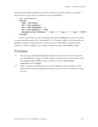 Capítulo 1 – Introdução a JavaScript
JS11-01-1999/01 A4 - © 1999 Helder L. S. da Rocha 1-13
retornam propriedades específicas dos objetos onde são invocados. Usamos o operador “.”
para ter acesso a eles, assim como fizemos com as propriedades:
<div align=center>
<script>
hoje = new Date()
dia = hoje.getDate()
mes = hoje.getMonth() + 1
ano = hoje.getYear() + 1900
document.write("<h3>Hoje: " + dia + "/" + mes + "/" + ano + "</h3>")
</script>
Tivemos que somar 1 ao valor retornado pelo método getMonth() porque ele retorna
os meses contados a partir de 0 e terminando em 11. Somamos 1900 ao valor retornado por
getYear() porque o método retorna o número de anos desde 1900. A última instrução,
imprime os valores na página. Veja o código completo no arquivo formcodsol.html.
Exercícios
1.1 Faça com que a propriedade window.status (texto da barra de status do browser)
seja redefinida com a string ‘Um Link’ quando o usuário passar o mouse sobre o link
(use qualquer página HTML). Utilize os atributos eventos onmouseover e
onmouseout em <A HREF>).
1.2 Altere o exercício resolvido para que os dados digitados sejam mostrados em uma
janela de alerta (instrução alert(“string”)) em vez de serem mostrados no campo
de texto.
 